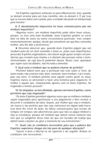 CAPÍTULO 20 – INFLUÊNCIA MORAL   DO   MÉDIUM

    “Os Espíritos superiores esforçam-se para influenciá-las; mas, quando
se deixam arrastar para um mau caminho, eles as deixam ir. É por isso
que se servem delas com cautela, pois a verdade não pode ser interpretada
pela mentira.”
     8. É absolutamente impossível ter boas comunicações por um
médium imperfeito?
     “Algumas vezes, um médium imperfeito pode obter boas coisas,
porque, se tiver uma bela faculdade, bons Espíritos podem se servir
dele na falta de outro ou numa circunstância particular; mas sempre
momentaneamente, porque, desde que encontrem um que lhes convenha
melhor, eles lhe dão a preferência.”
     F Devemos observar que, quando bons Espíritos julgam que um
médium pára de ser bem assistido e torna-se, pelas suas imperfeições,
presa dos Espíritos enganadores, eles fazem surgir quase sempre circuns-
tâncias que revelam suas manias e o afastam das pessoas sérias e bem-
intencionadas, de cuja boa-fé poderiam abusar. Nesse caso, quaisquer
que sejam suas faculdades, não há nada a lamentar.
    9. Qual seria o médium que se poderia chamar de perfeito?
    “Perfeito! Sabeis bem que a perfeição não está sobre a Terra; de
outro modo, não estaríeis nela; dizei, somente, bom médium, e já é muito,
pois são raros. O médium perfeito seria aquele contra quem os maus
Espíritos nunca se atreveriam a fazer uma tentativa para enganá-lo. O
melhor é aquele que, simpatizando apenas com os bons Espíritos, foi
enganado o menos possível.”
     10. Se simpatiza, se tem afinidade, apenas com bons Espíritos, como
permitem que seja enganado?
     “Os bons Espíritos permitem algumas vezes que os melhores médiuns
sejam enganados para aperfeiçoar o seu julgamento e lhes ensinar a
discernir o verdadeiro do falso; depois, por melhor que seja o médium,
ele nunca é tão perfeito que não seja vulnerável em algum lado fraco;
isso deve lhe servir de lição. As falsas comunicações que recebe de
tempos em tempos são advertências para que não se julgue infalível e
não se envaideça; porque um médium que obtém coisas notáveis não
tem que se vangloriar disso mais do que um tocador do realejo que
obtém belas canções ao girar a manivela de seu instrumento.”
    11. Quais são as condições necessárias para que a palavra dos
Espíritos superiores chegue até nós pura de qualquer alteração?
    “Querer o bem e libertar-se do egoísmo e do orgulho. Ambas as
condições são necessárias.”

                                  207
 