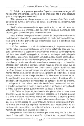 O LIVRO   DOS   MÉDIUNS – PARTE SEGUNDA

      12. O fato de a palavra pura dos Espíritos superiores chegar até
nós apenas em condições difíceis de se encontrar não é um obstáculo
para a propagação da verdade?
      “Não, porque a luz chega sempre ao que quer recebê-la. Todo aquele
que quer se iluminar deve evitar as trevas, e as trevas estão na impureza
do coração.
      “Os Espíritos que considerais a personificação do bem não atendem
voluntariamente ao chamado dos que têm o coração manchado pelo
orgulho, pela ganância e pela falta de caridade.
      “Que aqueles que querem se esclarecer se despojem de toda vai-
dade humana e humilhem sua razão diante do poder infinito do Criador;
isso será a melhor prova de sua sinceridade; essa é a condição, que
todos podem cumprir.”
      227 Se o médium do ponto de vista da execução é apenas um instru-
mento, sob o aspecto moral exerce uma grande influência. Uma vez que,
para se comunicar, o Espírito desencarnado se identifica com o Espírito do
médium, essa identificação pode acontecer somente quando há simpatia
entre eles e, se assim se pode dizer, afinidade. A alma exerce sobre o Espí-
rito uma espécie de atração ou de repulsão, de acordo com o grau de sua
semelhança ou de sua falta de semelhança; acontece que os bons têm
afinidade com os bons, e os maus, com os maus, de onde se segue que as
qualidades morais do médium têm uma influência capital sobre a natureza
dos Espíritos que se comunicam por seu intermédio. Se o médium é moral-
mente inferior, os Espíritos inferiores se agrupam ao redor dele, e estão
sempre prontos a tomar o lugar dos bons Espíritos que forem solicitados.
As qualidades que atraem, de preferência, os bons Espíritos são: a
bondade, a benevolência, a simplicidade do coração, o amor ao próximo,
o desligamento das coisas materiais. Os defeitos que os afastam são:
o orgulho, o egoísmo, a inveja, o ciúme, o ódio, a ganância, a sensualidade
e todas as paixões pelas quais o homem se apega à matéria.
      228 Todas as imperfeições morais são portas abertas aos maus
Espíritos. Mas a que exploram com mais habilidade é o orgulho, porque
é o que a criatura reconhece menos em si mesma; o orgulho perdeu
numerosos médiuns dotados das mais belas faculdades e que, não fosse
por isso, teriam podido se tornar médiuns notáveis e muito úteis; trans-
formados em presa dos Espíritos mentirosos, suas faculdades são pri-
meiramente pervertidas, depois aniquiladas, e mais de um se viu
humilhado pelas mais severas decepções.
      O orgulho se manifesta nos médiuns por sinais inequívocos sobre os
quais é necessário chamar a atenção, porque é um dos caprichos que

                                       208
 