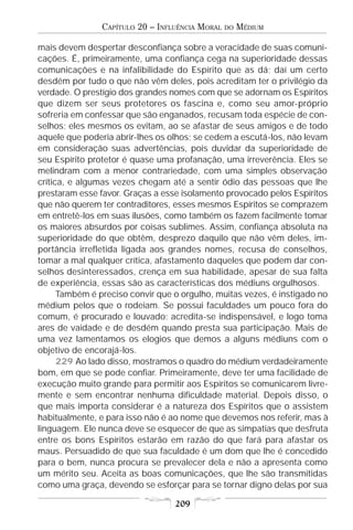 CAPÍTULO 20 – INFLUÊNCIA MORAL   DO   MÉDIUM

mais devem despertar desconfiança sobre a veracidade de suas comuni-
cações. É, primeiramente, uma confiança cega na superioridade dessas
comunicações e na infalibilidade do Espírito que as dá; daí um certo
desdém por tudo o que não vêm deles, pois acreditam ter o privilégio da
verdade. O prestígio dos grandes nomes com que se adornam os Espíritos
que dizem ser seus protetores os fascina e, como seu amor-próprio
sofreria em confessar que são enganados, recusam toda espécie de con-
selhos; eles mesmos os evitam, ao se afastar de seus amigos e de todo
aquele que poderia abrir-lhes os olhos; se cedem a escutá-los, não levam
em consideração suas advertências, pois duvidar da superioridade de
seu Espírito protetor é quase uma profanação, uma irreverência. Eles se
melindram com a menor contrariedade, com uma simples observação
crítica, e algumas vezes chegam até a sentir ódio das pessoas que lhe
prestaram esse favor. Graças a esse isolamento provocado pelos Espíritos
que não querem ter contraditores, esses mesmos Espíritos se comprazem
em entretê-los em suas ilusões, como também os fazem facilmente tomar
os maiores absurdos por coisas sublimes. Assim, confiança absoluta na
superioridade do que obtêm, desprezo daquilo que não vêm deles, im-
portância irrefletida ligada aos grandes nomes, recusa de conselhos,
tomar a mal qualquer crítica, afastamento daqueles que podem dar con-
selhos desinteressados, crença em sua habilidade, apesar de sua falta
de experiência, essas são as características dos médiuns orgulhosos.
      Também é preciso convir que o orgulho, muitas vezes, é instigado no
médium pelos que o rodeiam. Se possui faculdades um pouco fora do
comum, é procurado e louvado; acredita-se indispensável, e logo toma
ares de vaidade e de desdém quando presta sua participação. Mais de
uma vez lamentamos os elogios que demos a alguns médiuns com o
objetivo de encorajá-los.
      229 Ao lado disso, mostramos o quadro do médium verdadeiramente
bom, em que se pode confiar. Primeiramente, deve ter uma facilidade de
execução muito grande para permitir aos Espíritos se comunicarem livre-
mente e sem encontrar nenhuma dificuldade material. Depois disso, o
que mais importa considerar é a natureza dos Espíritos que o assistem
habitualmente, e para isso não é ao nome que devemos nos referir, mas à
linguagem. Ele nunca deve se esquecer de que as simpatias que desfruta
entre os bons Espíritos estarão em razão do que fará para afastar os
maus. Persuadido de que sua faculdade é um dom que lhe é concedido
para o bem, nunca procura se prevalecer dela e não a apresenta como
um mérito seu. Aceita as boas comunicações, que lhe são transmitidas
como uma graça, devendo se esforçar para se tornar digno delas por sua

                                  209
 