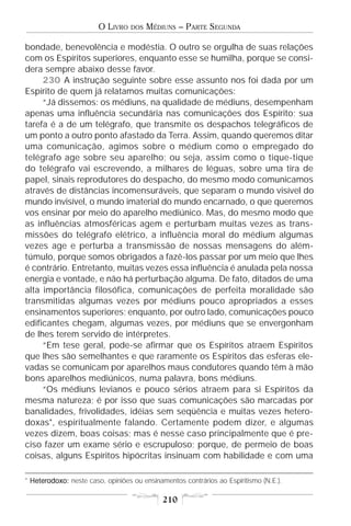 O LIVRO   DOS   MÉDIUNS – PARTE SEGUNDA

bondade, benevolência e modéstia. O outro se orgulha de suas relações
com os Espíritos superiores, enquanto esse se humilha, porque se consi-
dera sempre abaixo desse favor.
     230 A instrução seguinte sobre esse assunto nos foi dada por um
Espírito de quem já relatamos muitas comunicações:
     “Já dissemos: os médiuns, na qualidade de médiuns, desempenham
apenas uma influência secundária nas comunicações dos Espírito; sua
tarefa é a de um telégrafo, que transmite os despachos telegráficos de
um ponto a outro ponto afastado da Terra. Assim, quando queremos ditar
uma comunicação, agimos sobre o médium como o empregado do
telégrafo age sobre seu aparelho; ou seja, assim como o tique-tique
do telégrafo vai escrevendo, a milhares de léguas, sobre uma tira de
papel, sinais reprodutores do despacho, do mesmo modo comunicamos
através de distâncias incomensuráveis, que separam o mundo visível do
mundo invisível, o mundo imaterial do mundo encarnado, o que queremos
vos ensinar por meio do aparelho mediúnico. Mas, do mesmo modo que
as influências atmosféricas agem e perturbam muitas vezes as trans-
missões do telégrafo elétrico, a influência moral do médium algumas
vezes age e perturba a transmissão de nossas mensagens do além-
túmulo, porque somos obrigados a fazê-los passar por um meio que lhes
é contrário. Entretanto, muitas vezes essa influência é anulada pela nossa
energia e vontade, e não há perturbação alguma. De fato, ditados de uma
alta importância filosófica, comunicações de perfeita moralidade são
transmitidas algumas vezes por médiuns pouco apropriados a esses
ensinamentos superiores; enquanto, por outro lado, comunicações pouco
edificantes chegam, algumas vezes, por médiuns que se envergonham
de lhes terem servido de intérpretes.
     “Em tese geral, pode-se afirmar que os Espíritos atraem Espíritos
que lhes são semelhantes e que raramente os Espíritos das esferas ele-
vadas se comunicam por aparelhos maus condutores quando têm à mão
bons aparelhos mediúnicos, numa palavra, bons médiuns.
     “Os médiuns levianos e pouco sérios atraem para si Espíritos da
mesma natureza; é por isso que suas comunicações são marcadas por
banalidades, frivolidades, idéias sem seqüência e muitas vezes hetero-
doxas*, espiritualmente falando. Certamente podem dizer, e algumas
vezes dizem, boas coisas; mas é nesse caso principalmente que é pre-
ciso fazer um exame sério e escrupuloso; porque, de permeio de boas
coisas, alguns Espíritos hipócritas insinuam com habilidade e com uma

* Heterodoxo: neste caso, opiniões ou ensinamentos contrários ao Espiritismo (N.E.).
  Heterodoxo:

                                             210
 