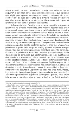 O LIVRO    DOS   MÉDIUNS – PARTE PRIMEIRA

teia de superstições; não ousam dizê-lo bem alto, mas o dizem à “boca-
pequena”, e acreditam salvar as aparências ao concordar que é preciso
uma religião para o povo e para tornar as crianças boazinhas e educadas;
acontece que de duas coisas uma: ou o princípio religioso é verdadeiro
ou é falso; se é verdadeiro, é para todos; se é falso, não é melhor para os
ignorantes do que para as pessoas esclarecidas.
     11 Os que atacam o Espiritismo em nome do maravilhoso se apóiam
geralmente no princípio materialista, uma vez que, negando todo efeito
extramaterial, negam, por isso mesmo, a existência da alma; sondai o
fundo de seu pensamento, estudai bem o sentido de suas palavras e vereis
quase sempre esse princípio, categoricamente formulado ou camuflado
sob as aparências de uma pretensa filosofia racional com que o encobrem.
Ao rejeitar por conta do maravilhoso tudo o que decorre da existência da
alma, estão rigorosamente conseqüentes consigo mesmos; não admitindo
a causa, não podem admitir os efeitos; daí haver entre eles uma opinião
preconcebida que os torna incapazes de um julgamento imparcial do Espi-
ritismo, visto que partem do princípio de negar tudo o que não é material.
Quanto a nós, pelo fato de admitirmos os efeitos que são a conseqüência
da existência da alma, será que aceitamos todos os fatos qualificados
de maravilhosos, que somos defensores de todos os sonhadores, que
somos adeptos de todas as utopias*, de todos os sistemas excêntricos e
estranhos? Seria preciso conhecer bem pouco o Espiritismo para supor
dessa maneira; mas nossos adversários não pensam assim. A obrigação
de conhecer aquilo de que falam é o menor de seus cuidados. Para eles,
o maravilhoso é absurdo; o Espiritismo se apóia nos fatos maravilhosos,
logo é absurdo: é para eles um julgamento sem apelação, sem contestação.
Acreditam apresentar um argumento sem réplica1 quando, após terem
feito pesquisas eruditas sobre os convulsionários de Saint-Médard2,


* Utopia: projeto irrealizável; quimera; fantasia (N.E.).
1 - Allan Kardec refere-se aqui a questões que muitas vezes foram trazidas à baila pelos contestadores
dos fatos espíritas, mas que a própria Doutrina Espírita não aceita, que contesta e esclarece (N.E.).
2 - Em 1729 Paris foi sacudida por uma febre de milagres que estariam ocorrendo no cemitério de
Saint-Médard junto ao túmulo do padre François de Paris, desencarnado dois anos antes e que em
vida, muito humilde e caridoso, havia se dedicado aos pobres. Pertencia o padre François à facção
dos jansenistas, que pregavam uma vida austera e de grande rigor moral e que mantinham muitos
pontos discordantes com o Vaticano. Os milagres ocorriam no túmulo do referido padre e na área
que o circundava; as pessoas chegavam a fazer com a terra à volta de sua sepultura um beberragem
para se curar das doenças. Esses fatos acabaram por causar um terrível celeuma, porque as coisas
degeneraram para o fanatismo e o acirramento dos ânimos. Por fim, depois de investigar o caso, a
autoridade clerical de Paris proibiu as visitas ao túmulo do padre e a entrada de pessoas no cemitério,
e no portão se lia afixado o seguinte aviso: Proibe-se a Deus, em nome do rei, que neste lugar faça
milagres (N.E.).

                                                  22
 