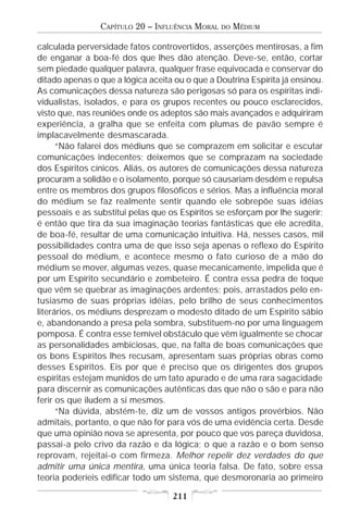 CAPÍTULO 20 – INFLUÊNCIA MORAL   DO   MÉDIUM

calculada perversidade fatos controvertidos, asserções mentirosas, a fim
de enganar a boa-fé dos que lhes dão atenção. Deve-se, então, cortar
sem piedade qualquer palavra, qualquer frase equivocada e conservar do
ditado apenas o que a lógica aceita ou o que a Doutrina Espírita já ensinou.
As comunicações dessa natureza são perigosas só para os espíritas indi-
vidualistas, isolados, e para os grupos recentes ou pouco esclarecidos,
visto que, nas reuniões onde os adeptos são mais avançados e adquiriram
experiência, a gralha que se enfeita com plumas de pavão sempre é
implacavelmente desmascarada.
      “Não falarei dos médiuns que se comprazem em solicitar e escutar
comunicações indecentes; deixemos que se comprazam na sociedade
dos Espíritos cínicos. Aliás, os autores de comunicações dessa natureza
procuram a solidão e o isolamento, porque só causariam desdém e repulsa
entre os membros dos grupos filosóficos e sérios. Mas a influência moral
do médium se faz realmente sentir quando ele sobrepõe suas idéias
pessoais e as substitui pelas que os Espíritos se esforçam por lhe sugerir;
é então que tira da sua imaginação teorias fantásticas que ele acredita,
de boa-fé, resultar de uma comunicação intuitiva. Há, nesses casos, mil
possibilidades contra uma de que isso seja apenas o reflexo do Espírito
pessoal do médium, e acontece mesmo o fato curioso de a mão do
médium se mover, algumas vezes, quase mecanicamente, impelida que é
por um Espírito secundário e zombeteiro. É contra essa pedra de toque
que vêm se quebrar as imaginações ardentes; pois, arrastados pelo en-
tusiasmo de suas próprias idéias, pelo brilho de seus conhecimentos
literários, os médiuns desprezam o modesto ditado de um Espírito sábio
e, abandonando a presa pela sombra, substituem-no por uma linguagem
pomposa. É contra esse temível obstáculo que vêm igualmente se chocar
as personalidades ambiciosas, que, na falta de boas comunicações que
os bons Espíritos lhes recusam, apresentam suas próprias obras como
desses Espíritos. Eis por que é preciso que os dirigentes dos grupos
espíritas estejam munidos de um tato apurado e de uma rara sagacidade
para discernir as comunicações autênticas das que não o são e para não
ferir os que iludem a si mesmos.
      “Na dúvida, abstém-te, diz um de vossos antigos provérbios. Não
admitais, portanto, o que não for para vós de uma evidência certa. Desde
que uma opinião nova se apresenta, por pouco que vos pareça duvidosa,
passai-a pelo crivo da razão e da lógica; o que a razão e o bom senso
reprovam, rejeitai-o com firmeza. Melhor repelir dez verdades do que
admitir uma única mentira, uma única teoria falsa. De fato, sobre essa
teoria poderíeis edificar todo um sistema, que desmoronaria ao primeiro

                                   211
 