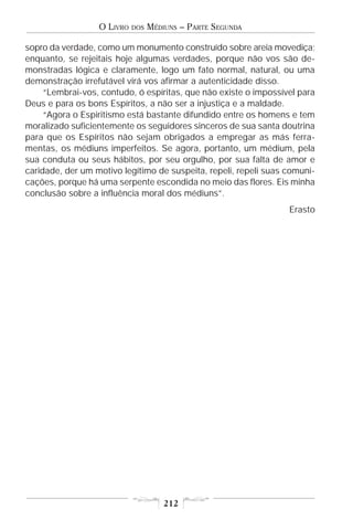 O LIVRO   DOS   MÉDIUNS – PARTE SEGUNDA

sopro da verdade, como um monumento construído sobre areia movediça;
enquanto, se rejeitais hoje algumas verdades, porque não vos são de-
monstradas lógica e claramente, logo um fato normal, natural, ou uma
demonstração irrefutável virá vos afirmar a autenticidade disso.
     “Lembrai-vos, contudo, ó espíritas, que não existe o impossível para
Deus e para os bons Espíritos, a não ser a injustiça e a maldade.
     “Agora o Espiritismo está bastante difundido entre os homens e tem
moralizado suficientemente os seguidores sinceros de sua santa doutrina
para que os Espíritos não sejam obrigados a empregar as más ferra-
mentas, os médiuns imperfeitos. Se agora, portanto, um médium, pela
sua conduta ou seus hábitos, por seu orgulho, por sua falta de amor e
caridade, der um motivo legítimo de suspeita, repeli, repeli suas comuni-
cações, porque há uma serpente escondida no meio das flores. Eis minha
conclusão sobre a influência moral dos médiuns”.
                                                                  Erasto




                                      212
 