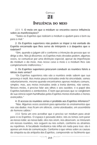 CAPÍTULO

                                 21
                    INFLUÊNCIA          DO MEIO
    231 1. O meio em que o médium se encontra exerce influência
sobre as manifestações?
    “Todos os Espíritos que rodeiam o médium o ajudam para o bem ou
para o mal.”
     2. Os Espíritos superiores não podem se impor à má vontade do
Espírito encarnado que lhes serve de intérprete e à daqueles que o
rodeiam?
     “Sim, quando o julgam útil e conforme a intenção da pessoa que se
dirige a eles. Nós já dissemos: os Espíritos mais elevados podem, algumas
vezes, se comunicar por uma distinção especial, apesar da imperfeição
do médium e do meio, mas nesse caso o meio e o médium lhes são
completamente indiferentes.”
     3. Os Espíritos superiores procuram conduzir as reuniões fúteis a
idéias mais sérias?
     “Os Espíritos superiores não vão a reuniões onde sabem que sua
presença é inútil. Aos meios pouco instruídos onde há sinceridade, vamos
voluntariamente, mesmo quando encontramos apenas médiuns comuns,
simples; mas, aos meios instruídos onde a ironia domina, não vamos.
Nesses meios, é preciso falar aos olhos e aos ouvidos: é o papel dos
Espíritos batedores e zombeteiros. É bom que pessoas que se vangloriam
de sua ciência sejam humilhadas pelos Espíritos menos instruídos e menos
avançados.”
    4. O acesso às reuniões sérias é proibido aos Espíritos inferiores?
    “Não. Algumas vezes assistem para aproveitar os ensinamentos que
vos são dados; mas ficam em silêncio, como atordoados, em assembléia
de homens sábios.”
    232 Seria um erro acreditar que é preciso ser médium para atrair
para si os Espíritos. O espaço é povoado deles; nós os temos sem parar
ao nosso redor, ao nosso lado; eles nos vêem, nos observam, se misturam
em nossas reuniões, nos seguem ou nos evitam, conforme os atraímos
ou repelimos. A faculdade mediúnica não influi em nada para isso; ela é
apenas um meio de comunicação. Conforme o que vimos sobre as causas
da simpatia ou da antipatia dos Espíritos, compreende-se facilmente que

                                  213
 