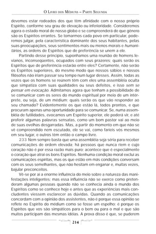O LIVRO   DOS   MÉDIUNS – PARTE SEGUNDA

devemos estar rodeados dos que têm afinidade com o nosso próprio
Espírito, conforme seu grau de elevação ou inferioridade. Consideremos
agora o estado moral de nosso globo e se compreenderá de que gênero
são os Espíritos errantes. Se tomarmos cada povo em particular, pode-
remos julgar, pela característica dominante dos seus habitantes, pelas
suas preocupações, seus sentimentos mais ou menos morais e humani-
tários, as ordens de Espíritos que de preferência se unem a ele.
     Partindo desse princípio, suponhamos uma reunião de homens le-
vianos, inconseqüentes, ocupados com seus prazeres; quais serão os
Espíritos que de preferência estarão entre eles? Certamente, não serão
os Espíritos superiores, do mesmo modo que nossos sábios e nossos
filósofos não iriam passar seu tempo num lugar desses. Assim, todas as
vezes que os homens se reúnem têm com eles uma assembléia oculta
que simpatiza com suas qualidades ou seus defeitos, e isso sem se
pensar em evocação. Admitamos agora que tenham a possibilidade de
se comunicar com os seres do mundo espiritual por meio de um intér-
prete, ou seja, de um médium; quais serão os que vão responder ao
seu chamado? Evidentemente os que estão lá, todos prontos, e que
procuram apenas uma oportunidade para se comunicar. Se, numa assem-
bléia de futilidades, evocamos um Espírito superior, ele poderá vir, e até
proferir algumas palavras sensatas, como um bom pastor vai ao meio
de suas ovelhas desgarradas. Mas, a partir do momento em que não se
vê compreendido nem escutado, ele se vai, como faríeis vós mesmos
em seu lugar, e outros têm então o campo livre.
     233 Nem sempre basta que uma assembléia seja séria para receber
comunicações de ordem elevada; há pessoas que nunca riem e cujo
coração não é por essa razão mais puro; acontece que é especialmente
o coração que atrai os bons Espíritos. Nenhuma condição moral exclui as
comunicações espíritas, mas os que estão em más condições conversam
com os seus semelhantes, que não hesitam em enganar e, muitas vezes,
bajular preconceitos.
     Vê-se por aí a enorme influência do meio sobre a natureza das mani-
festações inteligentes; mas essa influência não se exerce como preten-
deram algumas pessoas quando não se conhecia ainda o mundo dos
Espíritos como se conhece hoje e antes que as experiências mais con-
cludentes viessem esclarecer as dúvidas. Quando as comunicações
concordam com a opinião dos assistentes, não é porque essa opinião se
reflete no Espírito do médium como se fosse um espelho; é porque os
Espíritos que vos são simpáticos para o bem ou para o mal e que são
muitos participam das mesmas idéias. A prova disso é que, se puderem

                                      214
 