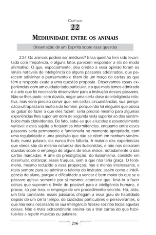 CAPÍTULO

                                  22
            MEDIUNIDADE           ENTRE OS ANIMAIS
            Dissertação de um Espírito sobre essa questão

     234 Os animais podem ser médiuns? Essa questão tem sido levan-
tada com freqüência, e alguns fatos parecem responder a ela de modo
afirmativo. O que, especialmente, deu crédito a essa opinião foram os
sinais notáveis de inteligência de alguns pássaros adestrados, que pa-
recem adivinhar o pensamento e tiram de um maço de cartas as que
têm a resposta exata a uma questão proposta. Observamos essas ex-
periências com um cuidado todo particular, e o que mais temos admirado
é a arte que foi necessário desenvolver para a instrução desses pássaros.
Não se lhes pode, sem dúvida, negar uma certa dose de inteligência rela-
tiva, mas seria preciso convir que, em certas circunstâncias, sua perspi-
cácia ultrapassaria muito a do homem, porque não há ninguém que possa
se gabar de fazer o que eles fazem; seria preciso mesmo para algumas
experiências lhes supor um dom de segunda vista superior ao dos sonâm-
bulos mais clarividentes. De fato, sabe-se que a lucidez é essencialmente
variável e está sujeita a freqüentes intermitências, enquanto entre esses
pássaros seria permanente e funcionaria no momento apropriado, com
uma regularidade e uma precisão que não se vêem em nenhum sonâm-
bulo; numa palavra, ela nunca lhes faltaria. A maioria das experiências
que vimos são da mesma natureza dos ilusionistas, e não nos deixaram
dúvidas sobre o emprego de alguns de seus meios, notadamente o das
cartas marcadas. A arte da presdigitação, do ilusionismo, consiste em
dissimular, disfarçar, esses truques, sem o que não teria graça. O fenô-
meno, mesmo reduzido a essa proporção, não é menos interessante, e
resta sempre para se admirar o talento do instrutor, assim como a inteli-
gência do aluno, porque a dificuldade a vencer é bem maior do que se o
pássaro agisse somente por si mesmo; acontece que, levá-lo a fazer
coisas que superam o limite do possível para a inteligência humana, é
provar, só por isso, o emprego de um procedimento secreto. Há, aliás,
um fato constante: esses pássaros chegam a esse grau de habilidade
depois de um certo tempo, de cuidados particulares e perseverantes, o
que não seria necessário se sua inteligência fizesse sozinha todas aquelas
coisas. Não é mais extraordinário ensiná-los a tirar cartas do que habi-
tuá-los a repetir músicas ou palavras.

                                  216
 