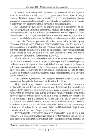 CAPÍTULO 22 – MEDIUNIDADE        ENTRE OS   ANIMAIS

      Aconteceu o mesmo quando os ilusionistas quiseram imitar a segunda
vista; fazia-se levar o sujeito ao extremo, para que a ilusão fosse de longa
duração. Desde a primeira vez que assistimos a uma sessão desse gênero,
vimos apenas uma imitação muito imperfeita do sonambulismo, revelando
a ignorância das condições mais essenciais dessa faculdade.
      235 Quaisquer que sejam as experiências que acabamos de co-
mentar, a questão principal permanece intacta em relação a um outro
ponto de vista; visto que a imitação do sonambulismo não impede a facul-
dade de existir, a imitação da mediunidade dos pássaros não prova nada
contra a possibilidade de uma faculdade semelhante entre eles ou entre
outros animais. Trata-se, portanto, de saber se os animais estão aptos,
como os homens, para servir de intermediários aos Espíritos para suas
comunicações inteligentes. Parece mesmo muito lógico supor que um
ser vivo, dotado de uma certa dose de inteligência, seja mais apropriado
a esse efeito do que um corpo inerte, sem vitalidade, como uma mesa,
por exemplo; entretanto, não é o que acontece.
      236 A questão da mediunidade dos animais se encontra completa-
mente resolvida na dissertação seguinte, dada por um Espírito de quem já
pudemos apreciar a profundeza e a inteligência em outras citações que
já tivemos a oportunidade de fazer. Para compreender bem o valor de sua
demonstração, é essencial nos reportarmos à explicação que ele dá sobre
o papel do médium nas comunicações e que reproduzimos anteriormente
(Veja a questão no 225).
      Essa comunicação foi dada em seguida a uma discussão sobre esse
assunto na Sociedade Parisiense de Estudos Espíritas.
      “Hoje abordo a questão da mediunidade dos animais, levantada e
sustentada por um dos vossos adeptos mais fervorosos. Ele defende, em
virtude deste axioma*: Quem pode o mais pode o menos, que podemos
mediunizar os pássaros e os outros animais e nos servir deles em nossas
comunicações com a espécie humana. É o que se chama em filosofia, ou
antes em lógica, pura e simplesmente de sofisma, isto é, de um falso
argumento. ‘Vós podeis animar’, diz ele, ‘a matéria inerte, ou seja, a mesa,
a cadeira, o piano; antes de tudo, devereis poder animar a matéria já
animada e naturalmente os pássaros’. Pois bem! Pelas leis do Espiritismo,
isso não acontece, isso não pode acontecer.
      “Primeiramente, entendamo-nos bem acerca dos fatos. O que é um
médium? É o ser, é o indivíduo que serve de intermediário aos Espíritos,
para que estes possam se comunicar com facilidade com os homens, os

* Axioma: proposição que se admite como verdadeira (N.E.).

                                           217
 