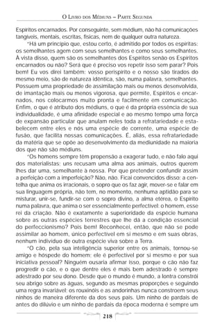 O LIVRO   DOS   MÉDIUNS – PARTE SEGUNDA

Espíritos encarnados. Por conseguinte, sem médium, não há comunicações
tangíveis, mentais, escritas, físicas, nem de qualquer outra natureza.
     “Há um princípio que, estou certo, é admitido por todos os espíritas:
os semelhantes agem com seus semelhantes e como seus semelhantes.
À vista disso, quem são os semelhantes dos Espíritos senão os Espíritos
encarnados ou não? Será que é preciso vos repetir isso sem parar? Pois
bem! Eu vos direi também: vosso perispírito e o nosso são tirados do
mesmo meio, são de natureza idêntica, são, numa palavra, semelhantes.
Possuem uma propriedade de assimilação mais ou menos desenvolvida,
de imantação mais ou menos vigorosa, que permite, Espíritos e encar-
nados, nos colocarmos muito pronta e facilmente em comunicação.
Enfim, o que é atributo dos médiuns, o que é da própria essência de sua
individualidade, é uma afinidade especial e ao mesmo tempo uma força
de expansão particular que anulam neles toda a refratariedade e esta-
belecem entre eles e nós uma espécie de corrente, uma espécie de
fusão, que facilita nossas comunicações. É, aliás, essa refratariedade
da matéria que se opõe ao desenvolvimento da mediunidade na maioria
dos que não são médiuns.
     “Os homens sempre têm propensão a exagerar tudo, e não falo aqui
dos materialistas; uns recusam uma alma aos animais, outros querem
lhes dar uma, semelhante à nossa. Por que pretender confundir assim
a perfeição com a imperfeição? Não, não. Ficai convencidos disso: a cen-
telha que anima os irracionais, o sopro que os faz agir, mover-se e falar em
sua linguagem própria, não tem, no momento, nenhuma aptidão para se
misturar, unir-se, fundir-se com o sopro divino, a alma etérea, o Espírito
numa palavra, que anima o ser essencialmente perfectível: o homem, esse
rei da criação. Não é exatamente a superioridade da espécie humana
sobre as outras espécies terrestres que lhe dá a condição essencial
do perfeccionismo? Pois bem! Reconhecei, então, que não se pode
assimilar ao homem, único perfectível em si mesmo e em suas obras,
nenhum indivíduo de outra espécie viva sobre a Terra.
     “O cão, pela sua inteligência superior entre os animais, tornou-se
amigo e hóspede do homem; ele é perfectível por si mesmo e por sua
iniciativa pessoal? Ninguém ousaria afirmar isso, porque o cão não faz
progredir o cão, e o que dentre eles é mais bem adestrado é sempre
adestrado por seu dono. Desde que o mundo é mundo, a lontra constrói
seu abrigo sobre as águas, segundo as mesmas proporções e seguindo
uma regra invariável; os rouxinóis e as andorinhas nunca constroem seus
ninhos de maneira diferente da dos seus pais. Um ninho de pardais de
antes do dilúvio e um ninho de pardais da época moderna é sempre um

                                       218
 