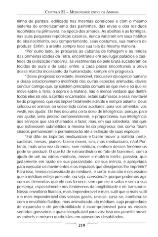 CAPÍTULO 22 – MEDIUNIDADE   ENTRE OS   ANIMAIS

ninho de pardais, edificado nas mesmas condições e com o mesmo
sistema de entrelaçamento das palhinhas, das ervas e dos resíduos
recolhidos na primavera, na época dos amores. As abelhas e as formigas,
nas suas pequenas repúblicas caseiras, nunca variaram em seus hábitos
de abastecimento, seu comportamento, seus costumes, sua maneira de
produzir. Enfim, a aranha sempre tece sua teia da mesma maneira.
     “Por outro lado, se procurais as cabanas de folhagem e as tendas
das primeiras idades da Terra, encontrareis em seu lugar palácios e cas-
telos da civilização moderna; às vestimentas de pele bruta sucederam os
tecidos de ouro e de seda; enfim, a cada passo encontrareis a prova
dessa marcha incessante da humanidade, sempre em progresso.
     “Desse progresso constante, invencível, irrecusável da espécie humana
e desse estacionamento indefinido das outras espécies animadas, deveis
concluir comigo que, se existem princípios comuns ao que vive e ao que se
move sobre a Terra: o sopro e a matéria, não é menos verdade que dentre
todos eles só vós, Espíritos encarnados, estais submissos a essa inevitável
lei do progresso, que vos impele fatalmente adiante e sempre adiante. Deus
colocou os animais ao vosso lado como auxiliares, para vos alimentar, vos
vestir, vos ajudar. Ele lhes deu uma certa dose de inteligência, porque, para
vos ajudar, seria preciso compreenderem, e proporcionou sua inteligência
aos serviços que são chamados a fazer; mas, em sua sabedoria, não quis
que estivessem submetidos à mesma lei do progresso; tais como foram
criados permanecem e permanecerão até a extinção de suas espécies.
     “Foi dito: os Espíritos mediunizam e fazem mover a matéria inerte,
cadeiras, mesas, pianos; fazem mover, sim, mas mediunizam, não! Por-
tanto, mais uma vez dizemos, sem médium, nenhum desses fenômenos
pode se produzir. O que há de extraordinário no fato de fazermos, com a
ajuda de um ou vários médiuns, mover a matéria inerte, passiva, que
justamente em razão de sua passividade, de sua inércia, é apropriada
para executar os movimentos e os impulsos que desejamos lhe imprimir?
Para isso, temos necessidade de médiuns, é certo; mas não é necessário
que o médium esteja presente, ou seja, consciente, porque podemos agir
com os elementos que ele nos fornece sem que ele o saiba e sem a sua
presença, especialmente nos fenômenos da tangibilidade e de transporte.
Nosso envoltório fluídico, mais imponderável e mais sutil que o mais sutil
e o mais imponderável dos vossos gases, une-se, casa-se, combina-se
com o envoltório fluídico, mas animalizado, do médium, cuja propriedade
de expansão e de penetrabilidade é incompreensível para os vossos
sentidos grosseiros e quase inexplicável para vós; isso nos permite mover
os móveis e mesmo quebrá-los em aposentos desabitados.

                                    219
 