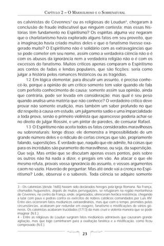 CAPÍTULO 2 – O MARAVILHOSO         E O   SOBRENATURAL

os calvinistas de Cévennes3 ou as religiosas de Loudun4, chegaram à
conclusão de fraude indiscutível que ninguém contesta; mas essas his-
tórias têm fundamento no Espiritismo? Os espíritas alguma vez negaram
que o charlatanismo havia explorado alguns fatos em seu proveito, que
a imaginação havia criado muitos deles e que o fanatismo tivesse exa-
gerado muito? O Espiritismo não é solidário com as extravagâncias que
se pode cometer em seu nome, assim como a verdadeira ciência não o é
com os abusos da ignorância nem a verdadeira religião não o é com os
excessos do fanatismo. Muitos críticos apenas comparam o Espiritismo
aos contos de fadas e lendas populares, que são ficções: seria como
julgar a história pelos romances históricos ou as tragédias.
     12 Em lógica elementar, para discutir um assunto, é preciso conhe-
cê-lo, porque a opinião de um crítico somente tem valor quando ele fala
com perfeito conhecimento de causa; somente assim sua opinião, ainda
que contrária, pode ser levada em consideração; mas qual é seu peso
quando analisa uma matéria que não conhece? O verdadeiro crítico deve
provar não somente erudição, mas também um saber profundo no que
diz respeito à causa em estudo, um julgamento sadio e uma imparcialidade
a toda prova, senão o primeiro violinista que aparecesse poderia achar-se
no direito de julgar Rossini, e um pintor de paredes, de censurar Rafael.
     13 O Espiritismo não aceita todos os fatos considerados maravilhosos
ou sobrenaturais; longe disso; ele demonstra a impossibilidade de um
grande número deles e o ridículo de certas crenças que são, propriamente
falando, superstições. É verdade que, naquilo que ele admite, há coisas que
para os incrédulos são puramente do maravilhoso, ou seja, da superstição.
Que seja. Mas então que se discutam apenas esses pontos, pois sobre
os outros não há nada a dizer, e pregais em vão. Ao atacar o que ele
mesmo refuta, provais vossa ignorância do assunto, e vossos argumentos
caem no vazio. Haverão de perguntar: Mas até onde vai a crença no Espi-
ritismo? Lede, observai e o sabereis. Toda ciência se adquire somente

3 - Os calvinistas (desde 1685) haviam sido declarados hereges pela Igreja Romana. Na França,
chamados huguenotes, depois de muitas perseguições, se refugiaram na região montanhosa
de Cévennes, no centro da França, onde, organizados, ofereceram heróica resistência, chegando
a lutar com paus e pedras contra os exércitos de nobres católicos comandados por Luis XIV.
Entre eles ocorreram fatos mediúnicos extraordinários, mas que com o tempo, premidos pelas
circunstâncias, acabaram por redundar em exagero, fanatismo e mistificações de vários gê-
neros. Os calvinistas acabaram trucidados (1713) da mais cruel e violenta maneira que se pode
imaginar (N.E.).
4 - Entre as religiosas de Loudun surgiram fatos mediúnicos admiráveis que causaram grande
agitação, mas que logo caminharam para a exaltação fanática e a mistificação, como ficou
comprovado (N.E.).

                                            23
 