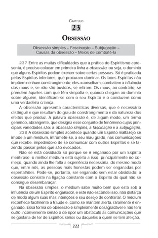 CAPÍTULO

                                  23
                            OBSESSÃO
            Obsessão simples – Fascinação – Subjugação –
             Causas da obsessão – Meios de combatê-la

     237 Entre as muitas dificuldades que a prática do Espiritismo apre-
senta, é preciso colocar em primeira linha a obsessão, ou seja, o domínio
que alguns Espíritos podem exercer sobre certas pessoas. Só é praticada
pelos Espíritos inferiores, que procuram dominar. Os bons Espíritos não
impõem nenhum constrangimento; eles aconselham, combatem a influência
dos maus e, se não são ouvidos, se retiram. Os maus, ao contrário, se
prendem àqueles com que têm simpatia e, quando chegam ao domínio
sobre alguém, identificam-se com o seu Espírito e o conduzem como
uma verdadeira criança.
     A obsessão apresenta características diversas, que é necessário
distinguir e que resultam do grau de constrangimento e da natureza dos
efeitos que produz. A palavra obsessão é, de algum modo, um termo
genérico, abrangente, que designa esse conjunto de fenômeno cujas prin-
cipais variedades são: a obsessão simples, a fascinação e a subjugação.
     238 A obsessão simples acontece quando um Espírito malfazejo se
impõe a um médium, intromete-se, a seu mau grado, nas comunicações
que recebe, impedindo-o de se comunicar com outros Espíritos e se fa-
zendo passar pelos que são evocados.
     Não se está obsidiado só porque se é enganado por um Espírito
mentiroso; o melhor médium está sujeito a isso, principalmente no co-
meço, quando ainda lhe falta a experiência necessária, do mesmo modo
que, entre nós, as pessoas mais honestas podem ser enganadas por
espertalhões. Pode-se, portanto, ser enganado sem estar obsidiado; a
obsessão consiste na ligação constante com o Espírito do qual não se
consegue desembaraçar.
     Na obsessão simples, o médium sabe muito bem que está sob a
influência de um Espírito enganador, e este não esconde isso, não disfarça
de modo algum suas más intenções e seu desejo de contrariar. O médium
reconhece facilmente a fraude e, como se mantém alerta, raramente é en-
ganado. Essa forma de obsessão é simplesmente desagradável e não tem
outro inconveniente senão o de opor um obstáculo às comunicações que
se gostaria de ter de Espíritos sérios ou daqueles a quem se tem afeição.

                                  222
 