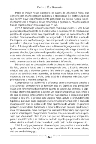 CAPÍTULO 23 – OBSSESSÃO

      Pode-se incluir nessa categoria os casos de obsessão física, que
consiste nas manifestações ruidosas e obstinadas de certos Espíritos
que fazem ouvir espontaneamente pancadas ou outros ruídos. Reco-
mendamos ler a respeito desse fenômeno o capítulo 5, “Manifestações
físicas espontâneas” (Veja a questão no 82).
      239 A fascinação tem conseqüências muito mais sérias. É uma ilusão
produzida pela ação direta do Espírito sobre o pensamento do médium que
paralisa de algum modo sua capacidade de julgar as comunicações. O
médium fascinado não acredita ser enganado: o Espírito tem a arte de
lhe inspirar uma confiança cega, que o impede de ver a fraude e de com-
preender o absurdo do que escreve, mesmo quando salta aos olhos de
todos. A ilusão pode até lhe fazer ver o sublime na linguagem mais ridícula.
É um erro se acreditar que esse tipo de obsessão pode atingir somente as
pessoas simples, ignorantes e desprovidas de julgamento; os homens de
mais entendimento, os mais instruídos e os mais inteligentes sob outros
aspectos não estão isentos disso, o que prova que essa aberração é o
efeito de uma causa estranha da qual sofrem a influência.
      Dissemos que as conseqüências da fascinação são muito mais sérias.
De fato, graças à ilusão que é a conseqüência dela, o Espírito conduz a
criatura que veio a dominar como o faria com um cego, e pode lhe fazer
aceitar as doutrinas mais absurdas, as teorias mais falsas como a única
expressão da verdade. E mais, pode expô-la a situações ridículas, com-
prometedoras e mesmo perigosas.
      Compreende-se facilmente a diferença entre a obsessão simples e
a fascinação; compreende-se também que os Espíritos que produzem
esses dois fenômenos devem diferir quanto ao caráter. Na primeira, o Espí-
rito que atormenta a pessoa é apenas um inoportuno por sua insistência e
do qual se deseja sinceramente se livrar. Na segunda, é outra coisa; para
chegar a tais fins, é preciso um Espírito hábil, astuto e profundamente
hipócrita, pois não pode enganar e se fazer aceitar senão com a ajuda da
máscara com que se cobre e da falsa aparência da virtude; as grandes
palavras de caridade, humildade e amor a Deus são para ele credenciais;
mas, mesmo assim, deixa transparecer sinais de inferioridade que é preciso
estar fascinado para não perceber. Também receia acima de tudo as pes-
soas que vêem muito claro. É por isso que sua tática é quase sempre ins-
pirar o seu intérprete a se distanciar de todo aquele que possa lhe abrir os
olhos. Assim, evitando toda contradição, está certo de ter sempre razão.
      240 A subjugação é uma atormentação que paralisa a vontade da-
quele que a sofre e o faz agir fora da sua normalidade. Está, numa palavra,
sob um verdadeiro jugo.

                                    223
 