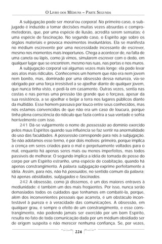 O LIVRO   DOS   MÉDIUNS – PARTE SEGUNDA

     A subjugação pode ser moral ou corporal. No primeiro caso, o sub-
jugado é induzido a tomar decisões muitas vezes absurdas e compro-
metedoras, que, por uma espécie de ilusão, acredita serem sensatas; é
uma espécie de fascinação. No segundo caso, o Espírito age sobre os
órgãos materiais e provoca movimentos involuntários. Ela se manifesta
no médium escrevente por uma necessidade incessante de escrever,
mesmo nos momentos mais inoportunos. Chega a acontecer de, na falta de
uma caneta ou lápis, como já vimos, simularem escrever com o dedo, em
qualquer lugar que se encontrem, mesmo nas ruas, nas portas e nos muros.
     A subjugação corporal vai algumas vezes mais longe; ela pode levar
aos atos mais ridículos. Conhecemos um homem que não era nem jovem
nem bonito, mas, dominado por uma obsessão dessa natureza, via-se
obrigado por uma força irresistível a se ajoelhar diante de qualquer jovem,
que nunca tinha visto, e pedi-la em casamento. Outras vezes, sentia nas
costas e nas pernas uma pressão tão grande que o forçava, apesar da
sua resistência, a se ajoelhar e beijar a terra nos lugares públicos diante
da multidão. Esse homem passava por louco entre seus conhecidos, mas
nós estamos convencidos de que não era um caso de loucura, porque
tinha plena consciência do ridículo que fazia contra a sua vontade e sofria
horrivelmente com isso.
     241 Dá-se vulgarmente o nome de possessão ao domínio exercido
pelos maus Espíritos quando sua influência se faz sentir na anormalidade
do uso das faculdades. A possessão corresponde para nós à subjugação.
Se não adotamos esse termo, é por dois motivos: primeiro, porque implica
a crença em seres criados para o mal e perpetuamente voltados para o
mal, enquanto há apenas seres mais ou menos imperfeitos, mas todos
passíveis de melhorar. O segundo implica a idéia de tomada de posse do
corpo por um Espírito estranho, uma espécie de coabitação, quando há
apenas constrangimento. A palavra subjugação exprime perfeitamente a
idéia. Assim, para nós, não há possuídos, no sentido comum da palavra;
há apenas obsidiados, subjugados e fascinados.
     242 A obsessão, como já dissemos, é um dos maiores entraves à
mediunidade; é também um dos mais freqüentes. Por isso, nunca serão
demasiados todos os cuidados que tenhamos em combatê-la, porque,
além dos inconvenientes pessoais que acarreta, é um obstáculo incon-
testável à pureza e à veracidade das comunicações. A obsessão, em
qualquer grau, é sempre o efeito de um constrangimento, e esse cons-
trangimento, não podendo jamais ser exercido por um bom Espírito,
resulta no fato de toda comunicação dada por um médium obsidiado ser
de origem suspeita e não merecer nenhuma confiança. Se, por vezes,

                                       224
 