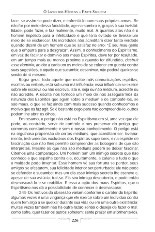 O LIVRO   DOS   MÉDIUNS – PARTE SEGUNDA

face, se assim se pode dizer, e enfrentá-lo com suas próprias armas. Se
não for por meio dessa faculdade, age na sombra e, graças à sua invisibi-
lidade, pode fazer, e faz realmente, muito mal. A quantos atos não é o
homem impelido para a infelicidade e que teria evitado se tivesse um
meio de se esclarecer. Os incrédulos não acreditam dizer tanta verdade
quando dizem de um homem que se satisfaz no erro: “É seu mau gênio
que o empurra para a desgraça”. Assim, o conhecimento do Espiritismo,
em vez de facilitar o domínio aos maus Espíritos, deve ter por resultado,
em um tempo mais ou menos próximo e quando for difundido, destruir
esse domínio, ao dar a cada um os meios de se colocar em guarda contra
suas sugestões, e aquele que sucumbir, desanimar, não poderá queixar-se
senão de si mesmo.
     Regra geral: todo aquele que recebe más comunicações espíritas,
escritas ou verbais, está sob uma má influência; essa influência se exerce
sobre ele escreva ou não escreva, isto é, seja ou não médium, acredite ou
não acredite. A escrita nos fornece um meio de nos assegurarmos da
natureza dos Espíritos que agem sobre o médium e de combatê-los, se
são maus, o que se faz ainda com mais sucesso quando conhecemos o
motivo que os faz agir. Se é bastante cego para não compreendê-lo, outros
podem lhe abrir os olhos.
     Em resumo, o perigo não está no Espiritismo em si, uma vez que ele
pode, ao contrário, servir de controle e nos preservar do perigo que
corremos constantemente e sem o nosso conhecimento. O perigo está
na orgulhosa propensão de certos médiuns, que acreditam ser, leviana-
mente, instrumentos exclusivos dos Espíritos superiores, e na espécie de
fascinação que não lhes permite compreender as bobagens de que são
intérpretes. Mesmo os que não são médiuns podem se deixar fascinar.
Citemos uma comparação. Um homem tem um inimigo secreto que não
conhece e que espalha contra ele, ocultamente, a calúnia e tudo o que
a maldade pode inventar. Esse homem vê sua fortuna se perder, seus
amigos se afastarem, sua felicidade interior ser perturbada; ele não pode
se defender e sucumbe; mas um dia esse inimigo secreto lhe escreve e,
apesar de sua astúcia, trai-se. Eis seu inimigo descoberto, e pode então
desmascará-lo e se reabilitar. É essa a ação dos maus Espíritos, que o
Espiritismo nos dá a possibilidade de conhecer e desmascarar.
     245 Os motivos da obsessão variam conforme o caráter do Espírito;
algumas vezes é uma vingança que ele exerce sobre um indivíduo contra
quem tem algo a se queixar durante sua vida ou em uma outra existência;
muitas vezes também não há outra razão senão o desejo de fazer o mal;
como sofre, quer fazer os outros sofrerem; sente prazer em atormentá-los,

                                      226
 