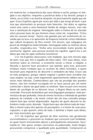 CAPÍTULO 23 – OBSSESSÃO

em molestá-los; a impaciência das suas vítimas o excita, porque vê atin-
gido o seu objetivo, enquanto a paciência delas o faz desistir, porque a
vítima, ao se irritar e ao mostrar despeito, faz precisamente aquilo que ele
quer. Esses Espíritos agem por vezes por ódio e por inveja do bem; é por
isso que atormentam as pessoas mais honestas. Um deles se agarrou
como uma sarna a uma honorável família de amigos nossos, mas não
teve a satisfação de enganar; interrogado sobre o motivo de ter atacado
antes pessoas boas do que homens maus como ele, respondeu: “Estes
não me causam inveja”. Outros são guiados por um sentimento de co-
vardia que os leva a se aproveitar da fraqueza moral de certos indivíduos
que sabem incapazes de lhes resistir. Um desses, que subjugava um
jovem de inteligência muito limitada, interrogado sobre os motivos dessa
escolha, respondeu-nos: “Tenho uma necessidade muito grande de
atormentar alguém; uma pessoa racional me repeliria; agarro-me a um
idiota que não me opõe nenhuma resistência”.
     246 Há Espíritos obsessores sem maldade, que têm mesmo algo
de bom, mas que têm o orgulho do falso saber. Têm suas idéias, seus
sistemas sobre as ciências, a economia social, a moral, a religião, a
filosofia e querem fazer prevalecer sua opinião; para isso, procuram
médiuns muito crédulos que os aceitam de olhos fechados, a quem
fascinam para impedi-los de discernir o verdadeiro do falso. Esses são
os mais perigosos, porque sabem enganar e podem fazer acreditar nas
suas utopias, ou seja, criam argumentos aparentemente válidos nas fan-
tasias mais ridículas. Conhecedores que são do prestígio dos grandes
nomes, não têm nenhum escrúpulo em se fazer passar por um nome
conhecido e diante do qual todos se inclinam. Não recuam nem mesmo
diante do sacrilégio de se dizerem Jesus, a Virgem Maria ou um santo
venerado. Procuram deslumbrar por uma linguagem pomposa, mais pre-
tensiosa do que profunda, cheia de termos técnicos e enfeitada de grandes
palavras de caridade e de moral; evitam dar um mau conselho porque
sabem bem que seriam dispensados. Aqueles de quem abusam os de-
fendem a todo custo, dizendo: “Vejam bem que não dizem nada de mau”.
Mas a moral é para eles apenas um passaporte, é a menor de suas preo-
cupações; o que querem, antes de tudo, é dominar e impor suas idéias,
por mais insensatas que sejam.
     247 Os Espíritos que gostam de ditar sistemas são geralmente
escrevinhadores e procuram os médiuns que escrevem com facilidade,
os quais fazem instrumentos dóceis e principalmente entusiastas, fasci-
nando-os. São quase sempre excessivos no palavreado, muito longos,
procurando compensar a qualidade pela quantidade. Comprazem-se

                                    227
 
