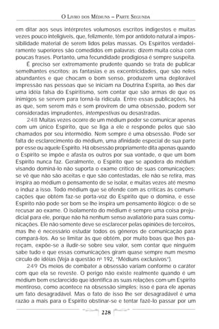 O LIVRO   DOS   MÉDIUNS – PARTE SEGUNDA

em ditar aos seus intérpretes volumosos escritos indigestos e muitas
vezes pouco inteligíveis, que, felizmente, têm por antídoto natural a impos-
sibilidade material de serem lidos pelas massas. Os Espíritos verdadei-
ramente superiores são comedidos em palavras; dizem muita coisa com
poucas frases. Portanto, uma fecundidade prodigiosa é sempre suspeita.
      É preciso ser extremamente prudente quando se trata de publicar
semelhantes escritos; as fantasias e as excentricidades, que são neles
abundantes e que chocam o bom senso, produzem uma deplorável
impressão nas pessoas que se iniciam na Doutrina Espírita, ao lhes dar
uma idéia falsa do Espiritismo, sem contar que são armas de que os
inimigos se servem para torná-la ridícula. Entre essas publicações, há
as que, sem serem más e sem provirem de uma obsessão, podem ser
consideradas imprudentes, intempestivas ou desastradas.
      248 Muitas vezes ocorre de um médium poder se comunicar apenas
com um único Espírito, que se liga a ele e responde pelos que são
chamados por seu intermédio. Nem sempre é uma obsessão. Pode ser
falta de esclarecimento do médium, uma afinidade especial de sua parte
por esse ou aquele Espírito. Há obsessão propriamente dita apenas quando
o Espírito se impõe e afasta os outros por sua vontade, o que um bom
Espírito nunca faz. Geralmente, o Espírito que se apodera do médium
visando dominá-lo não suporta o exame crítico de suas comunicações;
se vê que não são aceitas e que são contestadas, ele não se retira, mas
inspira ao médium o pensamento de se isolar, e muitas vezes até mesmo
o induz a isso. Todo médium que se ofende com as críticas às comuni-
cações que obtém faz-se porta-voz do Espírito que o domina, e esse
Espírito não pode ser bom se lhe inspira um pensamento ilógico: o de se
recusar ao exame. O isolamento do médium é sempre uma coisa preju-
dicial para ele, porque não há nenhum senso avaliatório para suas comu-
nicações. Ele não somente deve se esclarecer pelas opiniões de terceiros,
mas lhe é necessário estudar todos os gêneros de comunicação para
compará-los. Ao se limitar às que obtém, por muito boas que lhes pa-
reçam, expõe-se a iludir-se sobre seu valor, sem contar que ninguém
sabe tudo e que essas comunicações giram quase sempre num mesmo
círculo de idéias (Veja a questão no 192, “Médiuns exclusivos”).
      249 Os meios de combater a obsessão variam conforme o caráter
com que ela se reveste. O perigo não existe realmente quando é um
médium bem esclarecido que identifica as suas relações com um Espírito
mentiroso, como acontece na obsessão simples; isso é para ele apenas
um fato desagradável. Mas o fato de isso lhe ser desagradável é uma
razão a mais para o Espírito obstinar-se e tentar fazê-lo passar por um

                                       228
 
