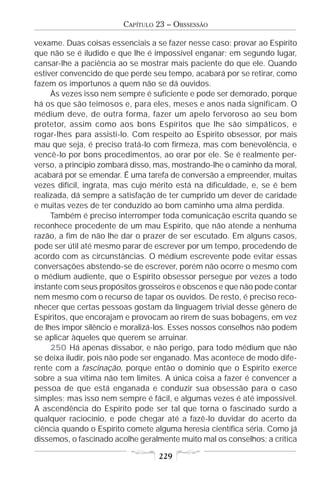 CAPÍTULO 23 – OBSSESSÃO

vexame. Duas coisas essenciais a se fazer nesse caso: provar ao Espírito
que não se é iludido e que lhe é impossível enganar; em segundo lugar,
cansar-lhe a paciência ao se mostrar mais paciente do que ele. Quando
estiver convencido de que perde seu tempo, acabará por se retirar, como
fazem os importunos a quem não se dá ouvidos.
     Às vezes isso nem sempre é suficiente e pode ser demorado, porque
há os que são teimosos e, para eles, meses e anos nada significam. O
médium deve, de outra forma, fazer um apelo fervoroso ao seu bom
protetor, assim como aos bons Espíritos que lhe são simpáticos, e
rogar-lhes para assisti-lo. Com respeito ao Espírito obsessor, por mais
mau que seja, é preciso tratá-lo com firmeza, mas com benevolência, e
vencê-lo por bons procedimentos, ao orar por ele. Se é realmente per-
verso, a princípio zombará disso, mas, mostrando-lhe o caminho da moral,
acabará por se emendar. É uma tarefa de conversão a empreender, muitas
vezes difícil, ingrata, mas cujo mérito está na dificuldade, e, se é bem
realizada, dá sempre a satisfação de ter cumprido um dever de caridade
e muitas vezes de ter conduzido ao bom caminho uma alma perdida.
     Também é preciso interromper toda comunicação escrita quando se
reconhece procedente de um mau Espírito, que não atende a nenhuma
razão, a fim de não lhe dar o prazer de ser escutado. Em alguns casos,
pode ser útil até mesmo parar de escrever por um tempo, procedendo de
acordo com as circunstâncias. O médium escrevente pode evitar essas
conversações abstendo-se de escrever, porém não ocorre o mesmo com
o médium audiente, que o Espírito obsessor persegue por vezes a todo
instante com seus propósitos grosseiros e obscenos e que não pode contar
nem mesmo com o recurso de tapar os ouvidos. De resto, é preciso reco-
nhecer que certas pessoas gostam da linguagem trivial desse gênero de
Espíritos, que encorajam e provocam ao rirem de suas bobagens, em vez
de lhes impor silêncio e moralizá-los. Esses nossos conselhos não podem
se aplicar àqueles que querem se arruinar.
     250 Há apenas dissabor, e não perigo, para todo médium que não
se deixa iludir, pois não pode ser enganado. Mas acontece de modo dife-
rente com a fascinação, porque então o domínio que o Espírito exerce
sobre a sua vítima não tem limites. A única coisa a fazer é convencer a
pessoa de que está enganada e conduzir sua obsessão para o caso
simples; mas isso nem sempre é fácil, e algumas vezes é até impossível.
A ascendência do Espírito pode ser tal que torna o fascinado surdo a
qualquer raciocínio, e pode chegar até a fazê-lo duvidar do acerto da
ciência quando o Espírito comete alguma heresia científica séria. Como já
dissemos, o fascinado acolhe geralmente muito mal os conselhos; a crítica

                                  229
 