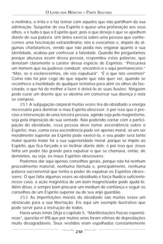 O LIVRO   DOS   MÉDIUNS – PARTE SEGUNDA

o melindra, o irrita e o faz teimar com aqueles que não partilham da sua
admiração. Suspeitar de seu Espírito é quase uma profanação aos seus
olhos, e é tudo o que o Espírito quer, pois o que deseja é que se ajoelhem
diante de sua palavra. Um deles exercia sobre uma pessoa que conhe-
cemos uma fascinação extraordinária; nós o evocamos e, depois de al-
gumas charlatanices, vendo que não podia nos enganar quanto à sua
identidade, acabou por confessar a falsidade. Quando lhe perguntamos
porque abusava assim dessa pessoa, respondeu estas palavras, que
denotam claramente o caráter dessa espécie de Espíritos: “Procurava
um homem que eu pudesse conduzir; encontrei-o e aqui permanecerei.”
“Mas, se o esclarecermos, ele vos expulsará”. “É o que nós veremos!”
Como não há pior cego do que aquele que não quer ver, quando se
reconhece a inutilidade de qualquer tentativa para abrir os olhos do fas-
cinado, o que há de melhor a fazer é deixá-lo às suas ilusões. Ninguém
pode curar um doente que se obstina em conservar sua doença e nela
se compraz.
     251 A subjugação corporal muitas vezes tira do obsidiado a energia
necessária para dominar o mau Espírito obsessor; é por isso que é pre-
ciso a intervenção de uma terceira pessoa, agindo seja pelo magnetismo,
seja pela imposição de sua vontade. Não podendo contar com a partici-
pação do obsidiado, essa pessoa deve tomar ascendência sobre o
Espírito; mas, como essa ascendência pode ser apenas moral, só um ser
moralmente superior ao Espírito pode exercê-la, e seu poder será tanto
maior quanto maior for a sua superioridade moral, porque se impõe ao
Espírito, que fica forçado a se inclinar diante dele; é por isso que Jesus
tinha um poder tão grande para expulsar o que se chamava, então, de
demônios, ou seja, os maus Espíritos obsessores.
     Podemos dar aqui apenas conselhos gerais, porque não há nenhum
procedimento material, nenhuma fórmula e, principalmente, nenhuma
palavra sacramental que tenha o poder de expulsar os Espíritos obses-
sores. O que falta algumas vezes ao obsidiado é força fluídica suficiente;
nesse caso, a ação magnética de um bom magnetizador pode ajudá-lo.
Além disso, é sempre bom procurar um médium de confiança e seguir os
conselhos de um Espírito superior ou de seu anjo guardião.
     252 As imperfeições morais do obsidiado são muitas vezes um
obstáculo para a sua libertação. Eis aqui um exemplo ilustrativo que
pode servir para a instrução de todos.
     Havia umas irmãs (Veja o capítulo 5, “Manifestações físicas espontâ-
neas”, questão no 89) que por muitos anos foram vítimas de depredações
muito desagradáveis. Seus vestidos eram espalhados constantemente

                                      230
 