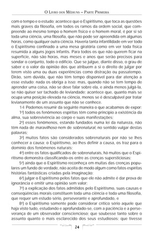 O LIVRO   DOS   MÉDIUNS – PARTE PRIMEIRA

com o tempo e o estudo; acontece que o Espiritismo, que toca as questões
mais graves da filosofia, em todos os ramos da ordem social, que com-
preende ao mesmo tempo o homem físico e o homem moral, é por si só
toda uma ciência, uma filosofia, que não pode ser apreendida em algumas
horas, como qualquer outra ciência. Haveria tanta infantilidade em ver todo
o Espiritismo confinado a uma mesa giratória como em ver toda física
resumida a alguns jogos infantis. Para todos os que não querem ficar na
superfície, não são horas, mas meses e anos que serão precisos para
sondar o conjunto, todo o edifício. Que se julgue, diante disso, o grau de
saber e o valor da opinião dos que atribuem a si o direito de julgar por
terem visto uma ou duas experiências como distração ou passatempo.
Dirão, sem dúvida, que não têm tempo disponível para dar atenção a
esse estudo; nada os obriga a isso; mas, quando não se tem tempo de
aprender uma coisa, não se deve falar sobre ela, e ainda menos julgá-la,
se não quiser ser tachado de leviandade; acontece que, quanto mais se
ocupa uma posição elevada na ciência, menos se é desculpável por tratar
levianamente de um assunto que não se conhece.
      14 Podemos resumir da seguinte maneira o que acabamos de expor:
      1o) todos os fenômenos espíritas têm como princípio a existência da
alma, sua sobrevivência ao corpo e suas manifestações;
      2o) esses fenômenos, estando fundados numa lei da natureza, não
têm nada de maravilhoso nem de sobrenatural, no sentido vulgar destas
palavras;
      3o) muitos fatos são considerados sobrenaturais por não se lhes
conhecer a causa; o Espiritismo, ao lhes definir a causa, os traz para o
domínio dos fenômenos naturais;
      4o) entre os fatos qualificados de sobrenaturais, há muitos que o Espi-
ritismo demonstra classificando-os entre as crenças supersticiosas;
      5o) ainda que o Espiritismo reconheça em muitas das crenças popu-
lares um fundo de verdade, não aceita de modo algum como fatos espíritas
histórias fantásticas criadas pela imaginação;
      6o) julgar o Espiritismo pelos fatos que ele não admite é dar prova de
ignorância e emitir uma opinião sem valor;
      7o) a explicação dos fatos admitidos pelo Espiritismo, suas causas e
conseqüências morais constituem toda uma ciência e toda uma filosofia,
que requer um estudo sério, perseverante e aprofundado, e
      8o) o Espiritismo somente pode considerar crítico sério aquele que
haja visto tudo, estudando e aprofundado-se, com a paciência e a perse-
verança de um observador consciencioso; que soubesse tanto sobre o
assunto quanto o mais esclarecido dos seus estudiosos; que tivesse

                                       24
 