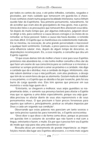 CAPÍTULO 23 – OBSSESSÃO

por todos os cantos da casa, e até pelos telhados, cortados, rasgados e
picotados, por mais cuidado que tomassem em guardá-los à chave.
Essas senhoras viviam numa pequena localidade interiorana; nunca tinham
ouvido falar do Espiritismo. Seu primeiro pensamento, naturalmente, foi
de acreditar que eram alvo de gracejadores de mau gosto, mas a persis-
tência dos fatos e as precauções que tomavam lhes afastaram essa idéia.
Só depois de muito tempo que, por algumas indicações, julgaram dever
se dirigir a nós, para conhecer a causa desses estragos e os meios de os
remediar, se fosse possível. Sobre a causa não havia dúvidas; o remédio
era mais difícil. O Espírito que se manifestava era evidentemente malévolo.
Ele se mostrou, na evocação, de uma grande perversidade e inacessível
a qualquer bom sentimento. Contudo, a prece pareceu exercer sobre ele
uma influência salutar; mas, depois de algum tempo de descanso, as
depredações recomeçaram. Eis, a esse respeito, o conselho que deu um
Espírito superior:
     “O que essas damas têm de melhor a fazer é orar para seus Espíritos
protetores não abandoná-las, e não tenho melhor conselho a lhes dar do
que fazer um exame de sua consciência para se confessar a si mesmas e
examinar se sempre praticaram o amor ao próximo e a caridade; não digo
a caridade que dá e distribui, mas a caridade da língua; infelizmente, elas
não sabem dominar a sua e não justificam, com atos piedosos, o desejo
que têm de se verem livres do que as atormenta. Gostam muito de maldizer
o seu próximo, e o Espírito que as obsidia o faz por revanche, pois foi seu
burro de carga quando vivo. Elas têm apenas que procurar em sua
memória e verão logo quem ele é.
     “Entretanto, se chegarem a melhorar, seus anjos guardiães se rea-
proximarão delas, e somente sua presença bastará para afastar o Espírito
mau que se agarrou a uma delas especialmente, porque seu anjo guar-
dião precisou se afastar diante de seus atos repreensíveis e de seus
pensamentos maus. O que precisam é fazer preces fervorosas para
aqueles que sofrem e, principalmente, praticar as virtudes impostas por
Deus a cada um segundo sua condição”.
     Observando que estas palavras nos pareciam um tanto severas e
que seria preciso suavizá-las para transmiti-las, o Espírito acrescentou:
     “Devo dizer o que disse e da forma como disse, porque as pessoas
em questão têm o costume de acreditar que não fazem o mal com a
língua, entretanto o fazem, e muito. Eis por que é preciso ferir seu Espírito
de modo que seja para elas uma advertência séria”.
     Ressalta disso um ensinamento de grande importância: as imper-
feições morais dão lugar aos Espíritos obsessores, e o meio mais seguro

                                    231
 