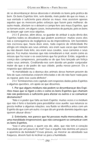 O LIVRO   DOS   MÉDIUNS – PARTE SEGUNDA

de se desembaraçar dessa obsessão é atraindo os bons pela prática do
bem. Os bons Espíritos têm, sem dúvida, mais poder do que os maus, e
sua vontade é suficiente para afastar os maus; mas assistem apenas
aqueles que os merecem pelos esforços que fazem para melhorar; de
outro modo, afastam-se e deixam o campo livre aos maus Espíritos, que
se tornam assim, em alguns casos, instrumentos de punição, pois os bons
os deixam agir com esse objetivo.
     253 É preciso, além disso, se guardar de atribuir à ação direta dos
Espíritos todos os dissabores que podem acontecer; muitas vezes eles
são a conseqüência da negligência ou da imprevidência. Um fazendeiro
nos escreveu que, havia doze anos, toda espécie de infelicidade lhe
atingia em relação aos seus animais; ora eram suas vacas que morriam
ou não davam mais leite, ora eram seus cavalos, seus carneiros e seus
porcos. Fez muitas novenas que não remediaram o mal, assim como as
missas que fez rezar e os exorcismos que fez praticar. Então, segundo a
crença dos camponeses, persuadiu-se de que fora lançado um feitiço
sobre seus animais. Creditando-nos sem dúvida um poder conjurador
maior do que o do padre de sua cidade, pediu nosso parecer. Eis a
resposta que obtivemos:
     “A mortalidade ou a doença dos animais desse homem provém do
fato de suas estrebarias estarem infectadas e de ele não fazer nada para
as reparar, pois isso custa dinheiro”.
     254 Terminaremos este capítulo com respostas dadas pelos Espíritos
a algumas questões, em apoio ao que dissemos.
     1. Por que alguns médiuns não podem se desembaraçar dos Espí-
ritos maus que se ligam a eles e como os bons Espíritos que chamam
não são poderosos o suficiente para afastar os outros e se comunicar
diretamente?
     “Não é o poder que falta ao bom Espírito; muitas vezes é o médium
que não é forte o bastante para possibilitar esse auxílio; sua natureza se
presta melhor a algumas relações; seu fluido se identifica antes com um
Espírito do que com um outro; é o que dá um grande domínio àqueles que
querem abusar disso.”
    2. Entretanto, nos parece que há pessoas muito merecedoras, de
uma moralidade irrepreensível, que não conseguem se comunicar com
os bons Espíritos.
    “Isso é uma prova, e quem vos diz, aliás, que não tem o coração
maculado por um pouco de mal? Que o orgulho não domina um pouco
a aparência da bondade? Essas provas, ao mostrar ao obsidiado sua
fraqueza, devem fazê-lo inclinar-se para a humildade.

                                      232
 