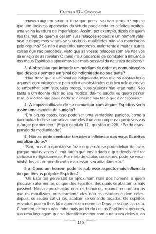 CAPÍTULO 23 – OBSSESSÃO

    “Haverá alguém sobre a Terra que possa se dizer perfeito? Aquele
que tem todas as aparências da virtude pode ainda ter defeitos ocultos,
uma velha levedura de imperfeição. Assim, por exemplo, dizeis de quem
não faz mal, de quem é leal em suas relações sociais: é um homem valo-
roso e digno; mas sabeis se suas boas qualidades não são manchadas
pelo orgulho? Se não é avarento, rancoroso, maldizente e muitas outras
coisas que não percebeis, visto que as vossas relações com ele não vos
dá ensejo de as revelar? O meio mais poderoso de combater a influência
dos maus Espíritos é aproximar-se o mais possível da natureza dos bons.”
    3. A obsessão que impede um médium de obter as comunicações
que deseja é sempre um sinal de indignidade de sua parte?
    “Não disse que é um sinal de indignidade, mas que há obstáculos a
algumas comunicações; é para retirar os obstáculos que tem nele que deve
se empenhar; sem isso, suas preces, suas súplicas não farão nada. Não
basta a um doente dizer ao seu médico: dai-me saúde; eu quero passar
bem; o médico não pode nada se o doente não faz o que é necessário.”
    4. A impossibilidade de se comunicar com alguns Espíritos seria
assim uma espécie de punição?
    “Em alguns casos, isso pode ser uma verdadeira punição, como a
oportunidade de se comunicar com eles é uma recompensa que deveis vos
esforçar por merecer.” (Veja o capítulo 17, questão no 220, “Perda e sus-
pensão da mediunidade”).
     5. Não se pode combater também a influência dos maus Espíritos
moralizando-os?
     “Sim, mas é o que não se faz e o que não se pode deixar de fazer,
porque muitas vezes é uma tarefa que vos é dada e que deveis realizar
caridosa e religiosamente. Por meio de sábios conselhos, pode-se enca-
minhá-los ao arrependimento e apressar seu adiantamento.”
    5 a. Como um homem pode ter sob esse aspecto mais influência
do que têm os próprios Espíritos?
    “Os Espíritos perversos se aproximam mais dos homens, a quem
procuram atormentar, do que dos Espíritos, dos quais se afastam o mais
possível. Nessa aproximação com os humanos, quando encontram os
que os moralizam, primeiramente eles não os escutam e riem deles;
depois, se souber cativá-los, acabam se sentindo tocados. Os Espíritos
elevados podem lhes falar apenas em nome de Deus, e isso os assusta.
O homem, embora não tenha mais poder do que os Espíritos superiores,
usa uma linguagem que se identifica melhor com a natureza deles e, ao

                                  233
 