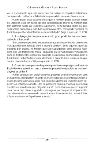 O LIVRO   DOS   MÉDIUNS – PARTE SEGUNDA

ver o ascendente que ele pode exercer sobre os Espíritos inferiores,
compreende melhor a solidariedade que existe entre o céu e a terra.
    “Além disso, essa ascendência que o homem pode exercer sobre
os Espíritos está em razão de sua superioridade moral. O homem não
tem domínio sobre os Espíritos superiores, nem mesmo sobre os que,
sem serem superiores, são bons e benevolentes, mas pode dominar os
Espíritos que lhe são inferiores em moralidade” (Veja a questão n o 279).
     6. A subjugação corporal num certo grau pode ter como conse-
qüência a loucura?
     “Sim, a uma espécie de loucura cuja causa é desconhecida do mundo,
mas que não tem relação com a loucura comum. Entre aqueles que são
tratados por loucos, há muitos que são subjugados: seria preciso fazer
com eles um tratamento moral, enquanto os tornam loucos verdadeiros
com os tratamentos corporais. Quando os médicos conhecerem bem o
Espiritismo, saberão fazer essa distinção e curarão mais doentes do que
curam com as duchas” (Veja a questão n o 221).
     7. O que se deve pensar daqueles que vêem um perigo qualquer no
Espiritismo e acreditam que o meio de preveni-lo é proibir as comuni-
cações espíritas?
     “Ainda que possam proibir algumas pessoas de se comunicarem com
os Espíritos, não podem impedir as manifestações espontâneas feitas a
essas mesmas pessoas, pois não podem suprimir os Espíritos nem im-
pedir sua influência oculta. Eles se parecem com as crianças que tapam
os olhos e acreditam que ninguém as vê. Seria loucura querer suprimir
uma coisa que oferece grandes vantagens só porque há imprudentes
que abusam disso; o meio de prevenir esses inconvenientes, ao contrário,
é fazer conhecer o Espiritismo a fundo.”




                                      234
 