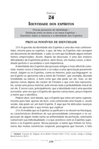 CAPÍTULO

                                           24
                    IDENTIDADE              DOS ESPÍRITOS
                     Provas possíveis de identidade –
              Distinção entre os bons e os maus Espíritos –
          Questões sobre a natureza e a identidade dos Espíritos

                 PROVAS POSSÍVEIS DE IDENTIDADE
      255 A questão da identidade dos Espíritos é uma das mais controver-
tidas, mesmo para os espíritas; é que, de fato, os Espíritos não carregam
um documento de identidade, e sabe-se com que facilidade alguns tomam
nomes emprestados. Assim, depois da obsessão, é uma das maiores
dificuldades do Espiritismo prático; além disso, em muitos casos, a iden-
tidade perfeita é secundária e sem importância.
      A identidade dos Espíritos das pessoas antigas é mais difícil de cons-
tatar, muitas vezes é impossível, e se reduz a uma apreciação puramente
moral. Julgam-se os Espíritos, como os homens, pela sua linguagem; se
um Espírito se apresenta sob o nome de Fénelon1, por exemplo, dizendo
trivialidade ou tolices, é bem certo que não pode ser ele; mas, se diz
apenas coisas dignas do caráter de Fénelon e que este não reprovaria,
há, senão uma prova material, pelo menos toda a probabilidade moral de
ser ele. É nesse caso, principalmente, que a identidade real é uma questão
acessória; uma vez que o Espírito diz apenas coisas boas, pouco importa
o nome que o identifica.
      Podem dizer, sem dúvida, que o Espírito que toma um nome suposto,
mesmo para falar apenas do bem, está cometendo uma fraude e, assim
sendo, não pode ser um bom Espírito. É aqui que há delicadas nuanças
difíceis de apreender e que temos que explicar.
      256 À medida que os Espíritos se purificam e se elevam na hierarquia,
as características distintivas de sua personalidade convergem e se ex-
pressam de algum modo numa só uniformidade da perfeição, entretanto
conservam sua individualidade; é o que acontece com os Espíritos supe-
riores e os Espíritos puros. Nessa posição, o nome que tinham na Terra,
numa das muitas existências corporais passageiras que tiveram, é fato


1 - Fénelon François de Salignac de la Mothe Fénelon (1651-1715): escritor, clérigo e teólogo
     Fénelon:
liberal francês ( (N.E.).

                                            235
 