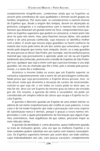 O LIVRO   DOS   MÉDIUNS – PARTE SEGUNDA

completamente insignificante. Lembremos ainda que os Espíritos se
atraem pela semelhança de suas qualidades e formam assim grupos ou
famílias simpáticas. Por outro lado, se considerarmos o número imenso
de Espíritos que, desde a origem dos tempos, devem ter alcançado as
primeiras categorias e o compararmos com o número tão restrito de
homens que deixaram um grande nome na Terra, compreenderemos que,
entre os Espíritos superiores que podem se comunicar, a maior parte não
deve ter para nós nome, mas, para fixarmos nossas idéias, eles podem
tomar o de uma pessoa conhecida, cuja natureza se identifica melhor
com a deles. É assim que nossos anjos guardiães se fazem conhecer na
maioria das vezes pelo nome de um dos santos que veneramos, e geral-
mente pelo daquele que temos mais simpatia. Assim, se o anjo guardião
de uma pessoa se disser São Pedro, por exemplo, não há nenhuma prova
material que seja precisamente o apóstolo; pode ser ele ou um Espírito
totalmente desconhecido, pertencente à família de Espíritos de São Pedro;
por isso, qualquer que seja o nome com que a pessoa invoque o seu anjo
guardião, ele virá ao chamado que lhe é feito, pois é atraído pelo pensa-
mento, e o nome lhe é indiferente.
     Acontece o mesmo todas as vezes que um Espírito superior se
comunica espontaneamente sob o nome de um personagem conhecido.
Nada prova que seja precisamente o Espírito dessa pessoa; mas, se
não disser nada que desminta a elevação do caráter do mencionado,
conclui-se que seja ele, e em todos os casos pode-se dizer que, se
não for ele, deve ser um Espírito do mesmo grau ou talvez um enviado
por ele. Em resumo, a questão do nome é secundária; ele pode ser
considerado um simples indício da classe que ocupa o Espírito na Es-
cala Espírita.
     A questão é diferente quando um Espírito de uma ordem inferior se
adorna de um nome respeitável para dar crédito às suas palavras, e esse
caso é de tal modo freqüente que toda a precaução com essa espécie
de substituição nunca é demais, porque é graças a esses nomes em-
prestados e com a ajuda principalmente da fascinação que alguns Espí-
ritos sistemáticos, mais orgulhosos do que sábios, procuram impor as
mais ridículas idéias.
     A questão da identidade é, como dissemos, quase indiferente quando
se trata de instruções gerais, uma vez que os melhores Espíritos e os
mais evoluídos podem substituir uns aos outros sem maiores conseqüên-
cias. Os Espíritos superiores formam, por assim dizer, um todo coletivo,
cujas individualidades nos são, com poucas exceções, completamente

                                      236
 