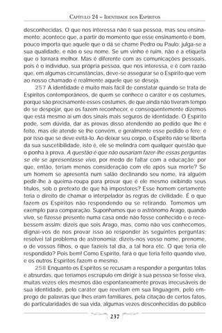 CAPÍTULO 24 – IDENTIDADE   DOS   ESPÍRITOS

desconhecidas. O que nos interessa não é sua pessoa, mas seu ensina-
mento; acontece que, a partir do momento que esse ensinamento é bom,
pouco importa que aquele que o dá se chame Pedro ou Paulo; julga-se a
sua qualidade, e não o seu nome. Se um vinho é ruim, não é a etiqueta
que o tornará melhor. Mas é diferente com as comunicações pessoais,
pois é o indivíduo, sua própria pessoa, que nos interessa, e é com razão
que, em algumas circunstâncias, deve-se assegurar se o Espírito que vem
ao nosso chamado é realmente aquele que se deseja.
      257 A identidade é muito mais fácil de constatar quando se trata de
Espíritos contemporâneos, de quem se conhece o caráter e os costumes,
porque são precisamente esses costumes, de que ainda não tiveram tempo
de se despojar, que os fazem reconhecer, e conseqüentemente dizemos
que está mesmo aí um dos sinais mais seguros de identidade. O Espírito
pode, sem dúvida, dar as provas disso atendendo ao pedido que lhe é
feito, mas ele atende se lhe convém, e geralmente esse pedido o fere; é
por isso que se deve evitá-lo. Ao deixar seu corpo, o Espírito não se liberta
da sua suscetibilidade, isto é, ele se melindra com qualquer questão que
o ponha à prova. A questão é que não ousariam fazer-lhe essas perguntas
se ele se apresentasse vivo, por medo de faltar com a educação; por
que, então, teriam menos consideração com ele após sua morte? Se
um homem se apresenta num salão declinando seu nome, irá alguém
pedir-lhe à queima-roupa para provar que é ele mesmo exibindo seus
títulos, sob o pretexto de que há impostores? Esse homem certamente
teria o direito de chamar o interpelador às regras de civilidade. É o que
fazem os Espíritos não respondendo ou se retirando. Tomemos um
exemplo para comparação. Suponhamos que o astrônomo Arago, quando
vivo, se fizesse presente numa casa onde não fosse conhecido e o rece-
bessem assim: dizeis que sois Arago, mas, como não vos conhecemos,
dignai-vos de nos provar isso ao responder às seguintes perguntas;
resolvei tal problema de astronomia; dizeis-nos vosso nome, prenome,
o de vossos filhos, o que fazíeis tal dia, a tal hora etc. O que teria ele
respondido? Pois bem! Como Espírito, fará o que teria feito quando vivo,
e os outros Espíritos fazem o mesmo.
      258 Enquanto os Espíritos se recusam a responder a perguntas tolas
e absurdas, que teríamos escrúpulo em dirigir à sua pessoa se fosse viva,
muitas vezes eles mesmos dão espontaneamente provas irrecusáveis de
sua identidade, pelo caráter que revelam em sua linguagem, pelo em-
prego de palavras que lhes eram familiares, pela citação de certos fatos,
de particularidades de sua vida, algumas vezes desconhecidas do público

                                    237
 