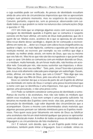 O LIVRO   DOS   MÉDIUNS – PARTE SEGUNDA

e cuja exatidão pode ser verificada. As provas de identidade ressaltam
ainda de uma série de circunstâncias imprevistas que não se apresentam
sempre num primeiro momento, mas na seqüência da conversação.
Convêm, portanto, esperá-las, sem as provocar, observando com cui-
dado todas as que podem se notar na natureza das comunicações (Veja
a questão no 70).
     259 Um meio que se emprega algumas vezes com sucesso para se
assegurar da identidade quando o Espírito que se comunica é suspeito
consiste em lhe fazer afirmar, em nome de Deus todo-poderoso, que ele é
quem diz ser. Muitas vezes, acontece de o que se apossou de um nome
falso recue diante desse sacrilégio e, depois de ter começado a escrever:
afirmo em nome de..., deter-se e traçar com cólera riscos insignificantes ou
quebrar o lápis; se é mais hipócrita, contorna a questão por meio de uma
restrição mental, ao escrever, por exemplo: eu vos certifico que digo a
verdade; ou melhor ainda: atesto, em nome de Deus, que sou eu mesmo
que vos falo etc. Mas há os que não são tão escrupulosos e que juram tudo
o que se quer. Um deles se comunicou com um médium dizendo ser Deus,
e o médium, muito honrado, de um fervor muito alto, não hesitou em acre-
ditar nele. Evocado por nós, não ousou sustentar sua impostura, e disse:
“Não sou Deus, mas sou seu filho”. “Sois, pois, Jesus? Isso não é provável,
pois Jesus está altamente colocado para empregar um subterfúgio. Ousais,
então, afirmar, em nome de Deus, que sois o Cristo?” “Não digo que sou
Jesus; digo que sou filho de Deus, pois sou uma de suas criaturas.”
     Deve-se concluir daí que a recusa da parte de um Espírito de afirmar
sua identidade em nome de Deus é sempre uma prova incontestável que
o nome com que se identificou é uma impostura, mas que a afirmação é
apenas uma presunção, e não uma prova certa.
     260 Pode-se também considerar como prova de identidade a seme-
lhança da escrita e da assinatura, mas não são todos os médiuns que
obtêm esse resultado, e isso nem sempre é uma garantia suficiente; há
falsários no mundo dos Espíritos como neste; elas são, portanto, só uma
presunção da identidade, cujo valor depende das circunstâncias que a
acompanham. Ocorre o mesmo com determinados sinais materiais que
algumas pessoas pensam ser talismãs inimitáveis para os Espíritos menti-
rosos. Para quem ousa jurar falsamente em nome de Deus ou falsificar
uma assinatura não há um sinal material qualquer que possa se apresentar
como um obstáculo maior. A melhor de todas as provas de identidade é a
linguagem e as circunstâncias do fato mediúnico.
     261 É natural, sem dúvida, que, se um Espírito pode imitar uma
assinatura, também pode imitar a linguagem. Isso é verdade; vimos os

                                       238
 