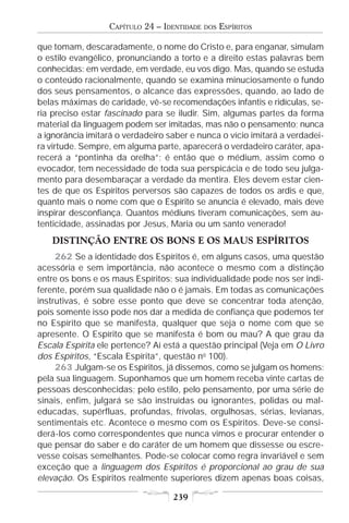 CAPÍTULO 24 – IDENTIDADE   DOS   ESPÍRITOS

que tomam, descaradamente, o nome do Cristo e, para enganar, simulam
o estilo evangélico, pronunciando a torto e a direito estas palavras bem
conhecidas: em verdade, em verdade, eu vos digo. Mas, quando se estuda
o conteúdo racionalmente, quando se examina minuciosamente o fundo
dos seus pensamentos, o alcance das expressões, quando, ao lado de
belas máximas de caridade, vê-se recomendações infantis e ridículas, se-
ria preciso estar fascinado para se iludir. Sim, algumas partes da forma
material da linguagem podem ser imitadas, mas não o pensamento; nunca
a ignorância imitará o verdadeiro saber e nunca o vício imitará a verdadei-
ra virtude. Sempre, em alguma parte, aparecerá o verdadeiro caráter, apa-
recerá a “pontinha da orelha”; é então que o médium, assim como o
evocador, tem necessidade de toda sua perspicácia e de todo seu julga-
mento para desembaraçar a verdade da mentira. Eles devem estar cien-
tes de que os Espíritos perversos são capazes de todos os ardis e que,
quanto mais o nome com que o Espírito se anuncia é elevado, mais deve
inspirar desconfiança. Quantos médiuns tiveram comunicações, sem au-
tenticidade, assinadas por Jesus, Maria ou um santo venerado!
   DISTINÇÃO ENTRE OS BONS E OS MAUS ESPÍRITOS
     262 Se a identidade dos Espíritos é, em alguns casos, uma questão
acessória e sem importância, não acontece o mesmo com a distinção
entre os bons e os maus Espíritos; sua individualidade pode nos ser indi-
ferente, porém sua qualidade não o é jamais. Em todas as comunicações
instrutivas, é sobre esse ponto que deve se concentrar toda atenção,
pois somente isso pode nos dar a medida de confiança que podemos ter
no Espírito que se manifesta, qualquer que seja o nome com que se
apresente. O Espírito que se manifesta é bom ou mau? A que grau da
Escala Espírita ele pertence? Aí está a questão principal (Veja em O Livro
dos Espíritos, “Escala Espírita”, questão no 100).
     263 Julgam-se os Espíritos, já dissemos, como se julgam os homens:
pela sua linguagem. Suponhamos que um homem receba vinte cartas de
pessoas desconhecidas; pelo estilo, pelo pensamento, por uma série de
sinais, enfim, julgará se são instruídas ou ignorantes, polidas ou mal-
educadas, supérfluas, profundas, frívolas, orgulhosas, sérias, levianas,
sentimentais etc. Acontece o mesmo com os Espíritos. Deve-se consi-
derá-los como correspondentes que nunca vimos e procurar entender o
que pensar do saber e do caráter de um homem que dissesse ou escre-
vesse coisas semelhantes. Pode-se colocar como regra invariável e sem
exceção que a linguagem dos Espíritos é proporcional ao grau de sua
elevação. Os Espíritos realmente superiores dizem apenas boas coisas,

                                   239
 