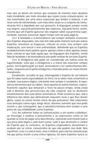 O LIVRO   DOS   MÉDIUNS – PARTE SEGUNDA

mas eles as dizem em termos que excluem da maneira mais absoluta
toda trivialidade; por mais elevadas que sejam essas comunicações, se
são manchadas por uma única expressão que lembre à baixeza, é um
sinal certo de inferioridade, com mais forte razão se o conjunto da comu-
nicação ferir a dignidade por sua grosseria. A linguagem sempre revela
sua origem, seja pelo pensamento que expressa, seja pela forma; assim,
mesmo que um Espírito quisesse nos enganar sobre sua pretensa supe-
rioridade, bastaria conversar algum tempo com ele para julgá-lo.
     264 A bondade e a benevolência são sempre atributos essenciais
dos Espíritos depurados; eles não têm ódio pelos homens nem por outros
Espíritos; lamentam as fraquezas, criticam os erros, mas sempre com
moderação, sem rancor e sem animosidade. Admitindo que os Espíritos
verdadeiramente bons podem querer apenas o bem e dizer apenas coisas
boas, conclui-se que tudo aquilo que, na linguagem dos Espíritos, revela
falta de bondade e de benevolência não pode emanar de um bom Espírito.
     265 A inteligência não pode ser considerada um indício certo de
superioridade, visto que a inteligência e a moral não marcham sempre
juntas. Um Espírito pode ser bom, benevolente e ter conhecimentos limi-
tados, enquanto um Espírito inteligente e instruído pode ser muito inferior
moralmente.
     Geralmente, acredita-se que, interrogando o Espírito de um homem
que foi sábio numa especialidade na Terra, irá se obter mais certamente a
verdade; isso parece lógico, entretanto nem sempre é verdadeiro. A expe-
riência demonstra que os sábios, tanto quanto os outros homens, especi-
ficamente aqueles que deixaram a Terra há pouco tempo, ainda estão
sob o domínio dos preconceitos da vida corporal; não se desfazem
imediatamente das suas idéias sistemáticas. Pode acontecer que, sob a
influência das idéias que alimentaram enquanto vivos e que lhes deram
glória, vejam as coisas menos claras do que pensamos. Não colocamos
esse princípio como regra, longe disso; dizemos somente que isso pode
ocorrer e, por conseguinte, que a sabedoria humana nem sempre é uma
prova de sua infalibilidade como Espíritos.
     266 Ao submeter todas as comunicações a um exame cuidadoso,
ao investigar e analisar o pensamento e as expressões como se faz
quando se trata de julgar uma obra literária, rejeitando sem hesitar tudo o
que peca pela lógica e pelo bom senso, tudo o que desmente o caráter
do Espírito que se comunica, os Espíritos enganadores desanimam e
acabam por se retirar, convencidos de que não podem nos iludir. Nós
repetimos: esse é o único meio, mas é infalível, pois não há comunicação
má que possa resistir a uma crítica rigorosa. Os bons Espíritos nunca se

                                       240
 
