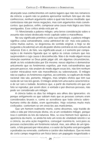 CAPÍTULO 2 – O MARAVILHOSO   E O   SOBRENATURAL

alcançado seus conhecimentos em outros lugares que não nos romances
da ciência; a quem não se poderia apresentar nenhum fato que ele não
conhecesse, nenhum argumento sobre o qual não tivesse meditado; que
contestasse não por meras negações, mas com argumentos mais convin-
centes; que pudesse, enfim, comprovar uma causa mais lógica aos fatos
averiguados. Esse crítico ainda está por vir.
      15 Mencionada a palavra milagre, uma breve consideração sobre o
assunto não estará deslocada neste capítulo sobre o maravilhoso.
      No seu significado primitivo e pela sua etimologia, a palavra milagre
significa coisa extraordinária, coisa admirável de ver; mas esta palavra,
como muitas outras, se degenerou do sentido original, e hoje se diz
(segundo a Academia) um ato do poder divino contrário às leis comuns da
natureza. Este é, de fato, seu significado usual, e é somente por compa-
ração e de maneira figurada que se aplica às coisas comuns que nos
surpreendem e cuja causa é desconhecida. Não é de modo algum nossa
intenção examinar se Deus pôde julgar útil, em algumas circunstâncias,
abolir as leis estabelecidas por Ele mesmo; nosso objetivo é demonstrar
unicamente que os fenômenos espíritas, por mais extraordinários que
possam parecer, não anulam de modo algum essas leis, não têm nenhum
caráter miraculoso nem são maravilhosos ou sobrenaturais. O milagre
não se explica; os fenômenos espíritas, ao contrário, se explicam de modo
racional; não são, portanto, milagres, mas simples efeitos que têm sua
razão de ser nas leis gerais. O milagre ainda tem uma outra característica:
o de ser raro e isolado. Acontece que, a partir do momento em que um
fato se reproduz, por assim dizer, à vontade e por diversas pessoas, não
pode ser considerado um milagre.
      A ciência todos os dias faz milagres aos olhos dos ignorantes; eis
porque antigamente os que sabiam mais que as pessoas comuns eram
considerados bruxos e, como se acreditava que toda ciência sobre-
humana vinha do diabo, eram queimados. Hoje estamos muito mais
civilizados; contentam-se em enviá-los aos manicômios.
      Que um homem realmente morto, como dissemos, seja trazido de
volta à vida por intervenção divina, eis aí um verdadeiro milagre, porque
isso é contrário às leis da natureza. Mas, se esse homem tiver apenas a
aparência da morte, se ainda há nele um resto de vitalidade latente e se
a ciência, ou uma ação magnética, conseguir reanimá-lo, será para as
pessoas esclarecidas um fenômeno natural, mas, aos olhos de um igno-
rante, o fato passará por miraculoso, e o autor da façanha será perseguido
a pedradas ou venerado, conforme o caráter dos indivíduos. Que no meio
de certo campo magnético um físico lance um papagaio magnetizado e

                                    25
 