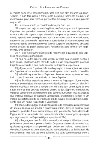 CAPÍTULO 24 – IDENTIDADE   DOS   ESPÍRITOS

ofendem com esse procedimento, uma vez que eles mesmos o acon-
selham, e não têm nada a temer com o exame; somente os maus se
melindram e procuram evitá-lo, porque têm tudo a perder, e assim provam
o que são.
     Eis, a esse respeito, o conselho dado por São Luís:
     “Qualquer que seja a mais legítima confiança que vos inspiram os
Espíritos que presidem vossos trabalhos, há uma recomendação que
nunca é demais repetir e que deveríeis sempre ter presente no pensa-
mento quando vos entregais aos vossos estudos: pesar e amadurecer,
submeter ao controle da razão mais severa todas as comunicações que
recebeis; desde que um ponto vos pareça suspeito, duvidoso ou obscuro,
nunca deixais de pedir explicações necessárias para formar um julga-
mento, uma opinião”.
     267 Pode-se resumir os meios de reconhecer a qualidade dos Espí-
ritos nos seguintes princípios:
     1o) não há outro critério para avaliar o valor dos Espíritos senão o
bom senso. Qualquer outra fórmula dada a esse respeito pelos próprios
Espíritos é absurda e não pode emanar de Espíritos superiores;
     2o) julgam-se os Espíritos pela sua linguagem e suas ações. As ações
dos Espíritos são os sentimentos que eles inspiram e os conselhos que dão;
     3o) admitido que os bons Espíritos dizem e fazem apenas o bem,
tudo o que é mau não pode vir de um bom Espírito;
     4o) os Espíritos superiores sempre têm uma linguagem digna, nobre,
elevada, sem mistura de nenhuma trivialidade; dizem tudo com simplici-
dade e modéstia, nunca se vangloriam, nunca fazem ostentação de seu
saber nem de sua posição entre os outros. A dos Espíritos inferiores ou
vulgares sempre tem algum reflexo das paixões humanas; toda expressão
que indique baixeza, presunção, arrogância, charlatanice, rancor é um
indício característico de inferioridade ou de fraude, se o Espírito se apre-
senta sob um nome respeitado e venerado;
     5o) não se deve julgar os Espíritos pelo lado material e pela correção
de seu estilo, mas, ao sondar o sentimento íntimo, deve-se analisar suas
palavras, pesá-las fria e maduramente sem prevenção. Todo desvio de
lógica, razão e sabedoria não deixa dúvida sobre sua origem, qualquer
que seja o nome do Espírito (Veja a questão no 224);
     6o) a linguagem dos Espíritos elevados é sempre idêntica, senão
pela forma, pelo menos pelo conteúdo. Os pensamentos são os mesmos,
quaisquer que sejam o tempo e o lugar; podem ser mais ou menos desen-
volvidos, segundo as circunstâncias, as necessidades e as facilidades de
se comunicar, mas não são contraditórios. Se duas comunicações com o

                                   241
 