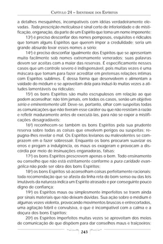 CAPÍTULO 24 – IDENTIDADE   DOS   ESPÍRITOS

a detalhes mesquinhos, incompatíveis com idéias verdadeiramente ele-
vadas. Toda prescrição meticulosa é sinal certo de inferioridade e de misti-
ficação, enganação, da parte de um Espírito que toma um nome imponente;
     13o) é preciso desconfiar dos nomes pomposos, esquisitos e ridículos
que tomam alguns Espíritos que querem impor a credulidade; seria um
grande absurdo levar esses nomes a sério;
     14o) é preciso desconfiar igualmente dos Espíritos que se apresentam
muito facilmente sob nomes extremamente venerados; suas palavras
devem ser aceitas com a maior das reservas. É especificamente nesses
casos que um controle severo é indispensável, pois muitas vezes é uma
máscara que tomam para fazer acreditar em pretensas relações íntimas
com Espíritos sublimes. É dessa forma que desenvolvem e alimentam a
vaidade do médium e se aproveitam dela para induzi-lo muitas vezes a ati-
tudes lamentáveis ou ridículas;
     15o) os bons Espíritos são muito escrupulosos em relação ao que
podem aconselhar; não têm jamais, em todos os casos, senão um objetivo
sério e eminentemente útil. Deve-se, portanto, olhar com suspeitas todas
as comunicações que não tiveram esse caráter ou que não resistam à razão
e refletir maduramente antes de executá-las, para não se expor a mistifi-
cações desagradáveis;
     16o) reconhecem-se também os bons Espíritos pela sua prudente
reserva sobre todas as coisas que envolvem perigos ou suspeitas; re-
pugna-lhes revelar o mal. Os Espíritos levianos ou malevolentes se com-
prazem em o fazer sobressair. Enquanto os bons procuram suavizar os
erros e pregam a indulgência, os maus os exageram e provocam a dis-
córdia por meio de insinuações enganadoras, falsas;
     17o) os bons Espíritos prescrevem apenas o bem. Todo ensinamento
ou conselho que não está estritamente conforme a pura caridade evan-
gélica não pode ser obra dos bons Espíritos;
     18o) os bons Espíritos só aconselham coisas perfeitamente racionais;
toda recomendação que se afasta da linha reta do bom senso ou das leis
imutáveis da natureza indica um Espírito atrasado e por conseguinte pouco
digno de confiança;
     19o) os Espíritos maus ou simplesmente imperfeitos se traem ainda
por sinais materiais que não deixam dúvidas. Sua ação sobre o médium é
algumas vezes violenta, provocando movimentos bruscos e entrecortados,
uma agitação febril e convulsiva, o que é incompatível com a calma e a
doçura dos bons Espíritos;
     20o) os Espíritos imperfeitos muitas vezes se aproveitam dos meios
de comunicação de que dispõem para dar conselhos maus e traiçoeiros;

                                    243
 