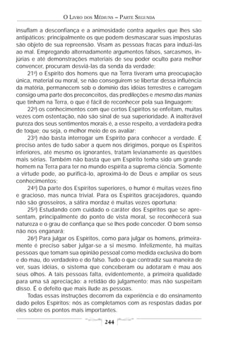 O LIVRO   DOS   MÉDIUNS – PARTE SEGUNDA

insuflam a desconfiança e a animosidade contra aqueles que lhes são
antipáticos; principalmente os que podem desmascarar suas imposturas
são objeto de sua repreensão. Visam as pessoas fracas para induzi-las
ao mal. Empregando alternadamente argumentos falsos, sarcasmos, in-
júrias e até demonstrações materiais de seu poder oculto para melhor
convencer, procuram desviá-las da senda da verdade;
     21o) o Espírito dos homens que na Terra tiveram uma preocupação
única, material ou moral, se não conseguirem se libertar dessa influência
da matéria, permanecem sob o domínio das idéias terrestres e carregam
consigo uma parte dos preconceitos, das predileções e mesmo das manias
que tinham na Terra, o que é fácil de reconhecer pela sua linguagem;
     22o) os conhecimentos com que certos Espíritos se enfeitam, muitas
vezes com ostentação, não são sinal de sua superioridade. A inalterável
pureza dos seus sentimentos morais é, a esse respeito, a verdadeira pedra
de toque; ou seja, o melhor meio de os avaliar;
     23o) não basta interrogar um Espírito para conhecer a verdade. É
preciso antes de tudo saber a quem nos dirigimos, porque os Espíritos
inferiores, até mesmo os ignorantes, tratam levianamente as questões
mais sérias. Também não basta que um Espírito tenha sido um grande
homem na Terra para ter no mundo espírita a suprema ciência. Somente
a virtude pode, ao purificá-lo, aproximá-lo de Deus e ampliar os seus
conhecimentos;
     24o) Da parte dos Espíritos superiores, o humor é muitas vezes fino
e gracioso, mas nunca trivial. Para os Espíritos gracejadores, quando
não são grosseiros, a sátira mordaz é muitas vezes oportuna;
     25o) Estudando com cuidado o caráter dos Espíritos que se apre-
sentam, principalmente do ponto de vista moral, se reconhecerá sua
natureza e o grau de confiança que se lhes pode conceder. O bom senso
não nos enganará;
     26o) Para julgar os Espíritos, como para julgar os homens, primeira-
mente é preciso saber julgar-se a si mesmo. Infelizmente, há muitas
pessoas que tomam sua opinião pessoal como medida exclusiva do bom
e do mau, do verdadeiro e do falso. Tudo o que contradiz sua maneira de
ver, suas idéias, o sistema que conceberam ou adotaram é mau aos
seus olhos. A tais pessoas falta, evidentemente, a primeira qualidade
para uma sã apreciação: a retidão do julgamento; mas não suspeitam
disso. É o defeito que mais ilude as pessoas.
     Todas essas instruções decorrem da experiência e do ensinamento
dado pelos Espíritos; nós as completamos com as respostas dadas por
eles sobre os pontos mais importantes.

                                      244
 