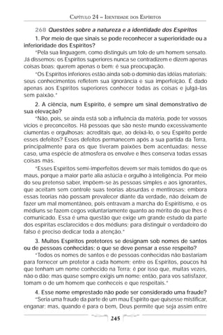 CAPÍTULO 24 – IDENTIDADE   DOS   ESPÍRITOS

    268 Questões sobre a natureza e a identidade dos Espíritos
     1. Por meio de que sinais se pode reconhecer a superioridade ou a
inferioridade dos Espíritos?
     “Pela sua linguagem, como distinguis um tolo de um homem sensato.
Já dissemos: os Espíritos superiores nunca se contradizem e dizem apenas
coisas boas; querem apenas o bem; é sua preocupação.
     “Os Espíritos inferiores estão ainda sob o domínio das idéias materiais;
seus conhecimentos refletem sua ignorância e sua imperfeição. É dado
apenas aos Espíritos superiores conhecer todas as coisas e julgá-las
sem paixão.”
     2. A ciência, num Espírito, é sempre um sinal demonstrativo de
sua elevação?
     “Não, pois, se ainda está sob a influência da matéria, pode ter vossos
vícios e preconceitos. Há pessoas que são neste mundo excessivamente
ciumentas e orgulhosas; acreditais que, ao deixá-lo, o seu Espírito perde
esses defeitos? Esses defeitos permanecem após a sua partida da Terra,
principalmente para os que tiveram paixões bem acentuadas; nesse
caso, uma espécie de atmosfera os envolve e lhes conserva todas essas
coisas más.
     “Esses Espíritos semi-imperfeitos devem ser mais temidos do que os
maus, porque a maior parte alia astúcia e orgulho à inteligência. Por meio
do seu pretenso saber, impõem-se às pessoas simples e aos ignorantes,
que aceitam sem controle suas teorias absurdas e mentirosas; embora
essas teorias não possam prevalecer diante da verdade, não deixam de
fazer um mal momentâneo, pois entravam a marcha do Espiritismo, e os
médiuns se fazem cegos voluntariamente quanto ao mérito do que lhes é
comunicado. Essa é uma questão que exige um grande estudo da parte
dos espíritas esclarecidos e dos médiuns; para distinguir o verdadeiro do
falso é preciso dedicar toda a atenção.”
    3. Muitos Espíritos protetores se designam sob nomes de santos
ou de pessoas conhecidas; o que se deve pensar a esse respeito?
    “Todos os nomes de santos e de pessoas conhecidas não bastariam
para fornecer um protetor a cada homem; entre os Espíritos, poucos há
que tenham um nome conhecido na Terra; é por isso que, muitas vezes,
não o dão; mas quase sempre exigis um nome; então, para vos satisfazer,
tomam o de um homem que conheceis e que respeitais.”
    4. Esse nome emprestado não pode ser considerado uma fraude?
    “Seria uma fraude da parte de um mau Espírito que quisesse mistificar,
enganar; mas, quando é para o bem, Deus permite que seja assim entre

                                    245
 