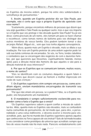 O LIVRO   DOS   MÉDIUNS – PARTE SEGUNDA

os Espíritos da mesma ordem, porque há entre eles solidariedade e
semelhança de pensamentos.”
     5. Assim, quando um Espírito protetor diz ser São Paulo, por
exemplo, não é certo que seja o próprio Espírito do apóstolo com
esse nome?
     “Exatamente, porque encontrais milhares de pessoas que dizem que
seu anjo guardião é São Paulo ou qualquer outro; mas o que vos importa
se o Espírito que vos protege é tão elevado quanto São Paulo? Eu já vos
disse: como precisais de um nome, eles tomam um para se fazer chamar
e reconhecer, como tomais nomes de batismo para vos distinguir dos
outros membros de vossa família. Eles podem também tomar o dos
arcanjos Rafael, Miguel etc., sem que isso tenha alguma conseqüência.
     “Além disso, quanto mais um Espírito é elevado, mais se dilata a sua
irradiação. Por isso um Espírito protetor de uma ordem superior pode ter
sob sua tutela centenas de encarnados. Se vós, na Terra, tendes tabeliões
e contadores que se encarregam dos negócios de cem e duzentas famí-
lias, por que quereríeis que fôssemos, espiritualmente falando, menos
aptos para a direção moral dos homens do que aqueles o são para a
direção material de seus interesses?”
    6. Por que os Espíritos que se comunicam tomam, muitas vezes,
o nome de santos?
    “Eles se identificam com os costumes daqueles a quem falam e
tomam nomes que devem causar ao homem a melhor impressão em
razão de suas crenças.”
    7. Os Espíritos superiores vêm sempre em pessoa ou, como acre-
ditam alguns, enviam mandatários encarregados de transmitir seu
pensamento?
    “Por que não viriam em pessoa, se o podem? Mas, se o Espírito não
puder, virá forçosamente um mandatário.”
     8. O mandatário é sempre suficientemente esclarecido para res-
ponder como o faria o Espírito que o envia?
     “Os Espíritos superiores sabem a quem confiar a missão de substi-
tuí-los. Aliás, quanto mais os Espíritos são elevados, mais se confundem
numa comunhão de pensamento, de tal modo que, para eles, a perso-
nalidade é uma coisa indiferente, e deveria ocorrer o mesmo para vós;
acreditais, pois, que há no mundo dos Espíritos superiores apenas aqueles
que conhecestes na Terra capazes de vos instruir? Sois de tal modo levados
a vos considerar como protótipos do universo que acreditais sempre que
fora de vosso mundo não há mais nada. Pareceis verdadeiramente com

                                      246
 