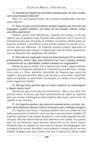 O LIVRO   DOS   MÉDIUNS – PARTE SEGUNDA

    13. Quando um Espírito faz uma falsa comunicação, ele a faz sempre
com uma intenção malévola?
    “Não; se é um Espírito leviano, ele se diverte mistificando e não tem
outro objetivo.”
     14. Uma vez que certos Espíritos podem enganar por meio da sua
linguagem, podem também, aos olhos de um médium vidente, tomar
uma falsa aparência?
     “Podem, porém mais dificilmente. Quando isso ocorre é com um
objetivo que os próprios maus Espíritos não conhecem, isto é, servem de
instrumento para dar uma lição ao médium. O médium vidente pode ver
Espíritos levianos e mentirosos como outros médiuns os ouvem ou es-
crevem sob sua influência. Os Espíritos levianos podem aproveitar-se
dessa disposição para abusar e enganar por meio de falsas aparências;
isso vai depender das qualidades do médium.”
    15. Para não ser enganado, basta ter boas intenções? E os homens
perfeitamente sérios, que não misturam aos seus estudos nenhum
sentimento de vã curiosidade, podem também ser enganados?
    “Menos do que os outros; mas o homem tem sempre alguns defeitos
que atraem os Espíritos zombeteiros. O homem se acredita forte e muitas
vezes não o é. Deve, portanto, desconfiar da fraqueza que nasce do
orgulho e dos preconceitos. Não se dá atenção a essas duas causas das
quais os Espíritos se aproveitam; ao lisonjear as manias esses Espíritos
estão seguros de triunfar.”
    16. Por que Deus permite que os maus Espíritos se comuniquem
e digam coisas más?
    “Mesmo no que há de pior há ensinamento; cabe a vós saber tirar
proveito disso. É preciso que haja comunicações de todas as espécies
para vos ensinar a distinguir os bons Espíritos dos maus e para servir de
espelho a vós mesmos.”
     17. Os Espíritos podem, por meio de comunicações escritas, ins-
pirar desconfianças injustas contra certas pessoas e indispor amigos?
     “Os Espíritos perversos e invejosos podem fazer no campo do mal
tudo o que fazem os homens; é por isso que é preciso tomar cuidado. Os
Espíritos superiores são sempre prudentes e reservados quando têm que
censurar; eles não dizem nada de mal; advertem com cautela. Se querem
que, em seu interesse, duas pessoas deixem de se ver, fazem nascer
incidentes que as separam de uma maneira natural. Uma linguagem com
o propósito de semear discórdia e desconfiança é sempre ato de um mau
Espírito, qualquer que seja o nome com que se apresente. Assim, tende

                                      248
 