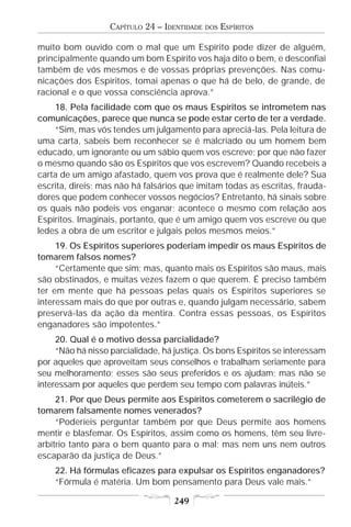CAPÍTULO 24 – IDENTIDADE   DOS   ESPÍRITOS

muito bom ouvido com o mal que um Espírito pode dizer de alguém,
principalmente quando um bom Espírito vos haja dito o bem, e desconfiai
também de vós mesmos e de vossas próprias prevenções. Nas comu-
nicações dos Espíritos, tomai apenas o que há de belo, de grande, de
racional e o que vossa consciência aprova.”
    18. Pela facilidade com que os maus Espíritos se intrometem nas
comunicações, parece que nunca se pode estar certo de ter a verdade.
    “Sim, mas vós tendes um julgamento para apreciá-las. Pela leitura de
uma carta, sabeis bem reconhecer se é malcriado ou um homem bem
educado, um ignorante ou um sábio quem vos escreve; por que não fazer
o mesmo quando são os Espíritos que vos escrevem? Quando recebeis a
carta de um amigo afastado, quem vos prova que é realmente dele? Sua
escrita, direis; mas não há falsários que imitam todas as escritas, frauda-
dores que podem conhecer vossos negócios? Entretanto, há sinais sobre
os quais não podeis vos enganar; acontece o mesmo com relação aos
Espíritos. Imaginais, portanto, que é um amigo quem vos escreve ou que
ledes a obra de um escritor e julgais pelos mesmos meios.”
     19. Os Espíritos superiores poderiam impedir os maus Espíritos de
tomarem falsos nomes?
     “Certamente que sim; mas, quanto mais os Espíritos são maus, mais
são obstinados, e muitas vezes fazem o que querem. É preciso também
ter em mente que há pessoas pelas quais os Espíritos superiores se
interessam mais do que por outras e, quando julgam necessário, sabem
preservá-las da ação da mentira. Contra essas pessoas, os Espíritos
enganadores são impotentes.”
     20. Qual é o motivo dessa parcialidade?
     “Não há nisso parcialidade, há justiça. Os bons Espíritos se interessam
por aqueles que aproveitam seus conselhos e trabalham seriamente para
seu melhoramento; esses são seus preferidos e os ajudam; mas não se
interessam por aqueles que perdem seu tempo com palavras inúteis.”
     21. Por que Deus permite aos Espíritos cometerem o sacrilégio de
tomarem falsamente nomes venerados?
     “Poderíeis perguntar também por que Deus permite aos homens
mentir e blasfemar. Os Espíritos, assim como os homens, têm seu livre-
arbítrio tanto para o bem quanto para o mal; mas nem uns nem outros
escaparão da justiça de Deus.”
    22. Há fórmulas eficazes para expulsar os Espíritos enganadores?
    “Fórmula é matéria. Um bom pensamento para Deus vale mais.”

                                    249
 