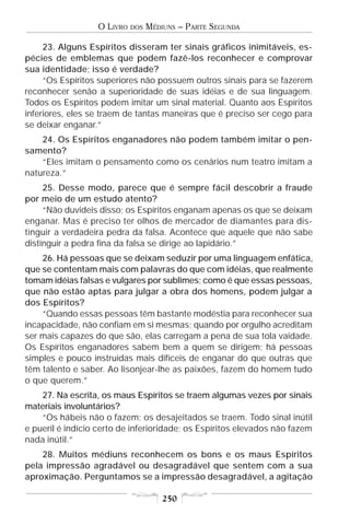 O LIVRO   DOS   MÉDIUNS – PARTE SEGUNDA

     23. Alguns Espíritos disseram ter sinais gráficos inimitáveis, es-
pécies de emblemas que podem fazê-los reconhecer e comprovar
sua identidade; isso é verdade?
     “Os Espíritos superiores não possuem outros sinais para se fazerem
reconhecer senão a superioridade de suas idéias e de sua linguagem.
Todos os Espíritos podem imitar um sinal material. Quanto aos Espíritos
inferiores, eles se traem de tantas maneiras que é preciso ser cego para
se deixar enganar.”
    24. Os Espíritos enganadores não podem também imitar o pen-
samento?
    “Eles imitam o pensamento como os cenários num teatro imitam a
natureza.”
     25. Desse modo, parece que é sempre fácil descobrir a fraude
por meio de um estudo atento?
     “Não duvideis disso; os Espíritos enganam apenas os que se deixam
enganar. Mas é preciso ter olhos de mercador de diamantes para dis-
tinguir a verdadeira pedra da falsa. Acontece que aquele que não sabe
distinguir a pedra fina da falsa se dirige ao lapidário.”
    26. Há pessoas que se deixam seduzir por uma linguagem enfática,
que se contentam mais com palavras do que com idéias, que realmente
tomam idéias falsas e vulgares por sublimes; como é que essas pessoas,
que não estão aptas para julgar a obra dos homens, podem julgar a
dos Espíritos?
    “Quando essas pessoas têm bastante modéstia para reconhecer sua
incapacidade, não confiam em si mesmas; quando por orgulho acreditam
ser mais capazes do que são, elas carregam a pena de sua tola vaidade.
Os Espíritos enganadores sabem bem a quem se dirigem; há pessoas
simples e pouco instruídas mais difíceis de enganar do que outras que
têm talento e saber. Ao lisonjear-lhe as paixões, fazem do homem tudo
o que querem.”
    27. Na escrita, os maus Espíritos se traem algumas vezes por sinais
materiais involuntários?
    “Os hábeis não o fazem; os desajeitados se traem. Todo sinal inútil
e pueril é indício certo de inferioridade; os Espíritos elevados não fazem
nada inútil.”
    28. Muitos médiuns reconhecem os bons e os maus Espíritos
pela impressão agradável ou desagradável que sentem com a sua
aproximação. Perguntamos se a impressão desagradável, a agitação

                                      250
 