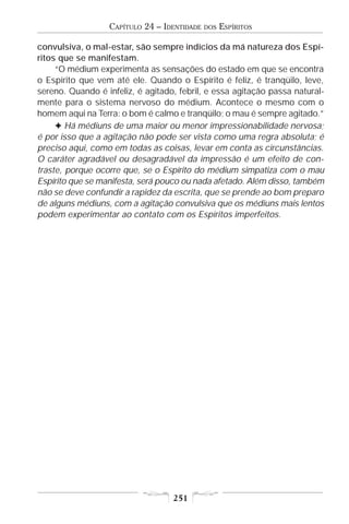 CAPÍTULO 24 – IDENTIDADE   DOS   ESPÍRITOS

convulsiva, o mal-estar, são sempre indícios da má natureza dos Espí-
ritos que se manifestam.
     “O médium experimenta as sensações do estado em que se encontra
o Espírito que vem até ele. Quando o Espírito é feliz, é tranqüilo, leve,
sereno. Quando é infeliz, é agitado, febril, e essa agitação passa natural-
mente para o sistema nervoso do médium. Acontece o mesmo com o
homem aqui na Terra: o bom é calmo e tranqüilo; o mau é sempre agitado.”
     F Há médiuns de uma maior ou menor impressionabilidade nervosa;
é por isso que a agitação não pode ser vista como uma regra absoluta; é
preciso aqui, como em todas as coisas, levar em conta as circunstâncias.
O caráter agradável ou desagradável da impressão é um efeito de con-
traste, porque ocorre que, se o Espírito do médium simpatiza com o mau
Espírito que se manifesta, será pouco ou nada afetado. Além disso, também
não se deve confundir a rapidez da escrita, que se prende ao bom preparo
de alguns médiuns, com a agitação convulsiva que os médiuns mais lentos
podem experimentar ao contato com os Espíritos imperfeitos.




                                   251
 