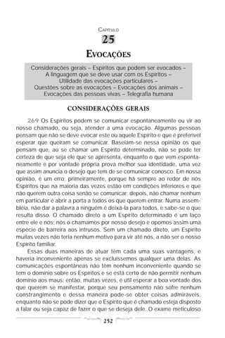 CAPÍTULO

                                 25
                           EVOCAÇÕES
     Considerações gerais – Espíritos que podem ser evocados –
          A linguagem que se deve usar com os Espíritos –
                Utilidade das evocações particulares –
      Questões sobre as evocações – Evocações dos animais –
         Evocações das pessoas vivas – Telegrafia humana

                    CONSIDERAÇÕES GERAIS
     269 Os Espíritos podem se comunicar espontaneamente ou vir ao
nosso chamado, ou seja, atender a uma evocação. Algumas pessoas
pensam que não se deve evocar este ou aquele Espírito e que é preferível
esperar que queiram se comunicar. Baseiam-se nessa opinião os que
pensam que, ao se chamar um Espírito determinado, não se pode ter
certeza de que seja ele que se apresenta, enquanto o que vem esponta-
neamente e por vontade própria prova melhor sua identidade, uma vez
que assim anuncia o desejo que tem de se comunicar conosco. Em nossa
opinião, é um erro; primeiramente, porque há sempre ao redor de nós
Espíritos que na maioria das vezes estão em condições inferiores e que
não querem outra coisa senão se comunicar; depois, não chamar nenhum
em particular é abrir a porta a todos os que querem entrar. Numa assem-
bléia, não dar a palavra a ninguém é deixá-la para todos, e sabe-se o que
resulta disso. O chamado direto a um Espírito determinado é um laço
entre ele e nós; nós o chamamos por nosso desejo e opomos assim uma
espécie de barreira aos intrusos. Sem um chamado direto, um Espírito
muitas vezes não teria nenhum motivo para vir até nós, a não ser o nosso
Espírito familiar.
     Essas duas maneiras de atuar têm cada uma suas vantagens, e
haveria inconveniente apenas se excluíssemos qualquer uma delas. As
comunicações espontâneas não têm nenhum inconveniente quando se
tem o domínio sobre os Espíritos e se está certo de não permitir nenhum
domínio aos maus; então, muitas vezes, é útil esperar a boa vontade dos
que querem se manifestar, porque seu pensamento não sofre nenhum
constrangimento e dessa maneira pode-se obter coisas admiráveis,
enquanto não se pode dizer que o Espírito que é chamado esteja disposto
a falar ou seja capaz de fazer o que se deseja dele. O exame meticuloso

                                  252
 
