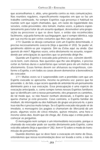 CAPÍTULO 25 – EVOCAÇÕES

que aconselhamos é, aliás, uma garantia contra as más comunicações.
Nas reuniões regulares, especificamente naquelas em que se faz um
trabalho continuado, há sempre Espíritos cuja presença é habitual na
reunião sem que sejam chamados, que, em razão da regularidade das
sessões, estão prevenidos; eles tomam, muitas vezes, a palavra espon-
taneamente para tratar de um assunto qualquer, desenvolver uma propo-
sição ou prescrever o que se deve fazer, e então são reconhecidos
facilmente, seja pela forma de sua linguagem, que é sempre idêntica, seja
por sua escrita ou por certos costumes que lhes são peculiares.
     270 Quando se deseja comunicar com um Espírito determinado, é
preciso necessariamente evocá-lo (Veja a questão no 203). Se puder vir,
geralmente obtém-se por resposta: Sim ou Estou aqui; ou ainda: Que
quereis de mim?. Algumas vezes, entra diretamente no assunto, respon-
dendo por antecipação às questões que se pretendia dirigir-lhe.
     Quando um Espírito é evocado pela primeira vez, convém identifi-
cá-lo bem, com clareza. Nas questões que lhe são dirigidas, é preciso
evitar as formas duras e autoritárias que seriam para ele um motivo de
afastamento. Essas formas devem ser afetuosas ou respeitosas, con-
forme o Espírito, e em todos os casos devem demonstrar a benevolência
do evocador.
     271 Muitas vezes se é surpreendido com a prontidão com que um
Espírito evocado se apresenta, mesmo na primeira vez: parece que foi
prevenido; é, de fato, o que ocorre quando de antemão há um pensamento
dominante para a sua evocação. Essa preocupação é uma espécie de
evocação antecipada, e, como sempre temos nossos Espíritos familiares
que se identificam com o nosso pensamento, eles preparam os caminhos,
de tal modo que, se não houver nenhum obstáculo, o Espírito que se
queria chamar já está presente. Caso contrário, o Espírito familiar do
médium, do interrogado ou dos habituais do grupo vai procurá-lo, e para
isso não lhe é preciso muito tempo. Se o Espírito evocado não pode vir de
imediato, o mensageiro (os pagãos o chamariam de Mercúrio) dá um
prazo, algumas vezes de cinco minutos, quinze minutos, uma hora e
mesmo vários dias. Assim que ele chega, diz: Estou aqui, e então pode-se
começar as perguntas.
     O mensageiro nem sempre é um intermediário necessário, porque o
chamado do evocador pode ser ouvido diretamente pelo Espírito, como
está dito adiante (Veja a questão n o 282, item no 5) sobre o modo de trans-
missão do pensamento.
     Quando dizemos que se deve fazer a evocação em nome de Deus,
entendemos que nossa recomendação deve ser levada a sério, e não de

                                    253
 