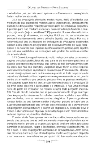 O LIVRO   DOS   MÉDIUNS – PARTE SEGUNDA

modo leviano; os que nela vêem apenas uma fórmula sem conseqüência
fariam melhor se abstendo.
      272 As evocações oferecem, muitas vezes, mais dificuldades aos
médiuns do que quando há manifestações espontâneas, principalmente
quando se deseja obter respostas precisas para determinadas perguntas.
É preciso para isso médiuns especiais, ao mesmo tempo flexíveis e posi-
tivos, e já se viu (Veja a questão no 193) que estes últimos são muito raros,
porque, como já dissemos, as relações fluídicas não se estabelecem
sempre instantaneamente com o primeiro Espírito que chega. Por isso é
recomendável que os médiuns se entreguem às evocações detalhadas
apenas após estarem assegurados do desenvolvimento de suas facul-
dades e da natureza dos Espíritos que lhes assistem, porque, para aqueles
que são mal assistidos, as evocações não podem ter nenhum caráter
de autenticidade.
      273 Os médiuns geralmente são muito mais procurados para as evo-
cações de coisas particulares do que para as de interesse geral; isso se
explica pelo desejo muito natural que temos de nos comunicarmos com
os seres que nos são queridos. Julgamos dever fazer, a esse respeito,
várias recomendações importantes aos médiuns. Primeiramente, atender
a esse desejo apenas com muita reserva quando se trata de pessoas de
cuja sinceridade não estão completamente seguros e se colocar em guarda
contra as armadilhas que poderão preparar-lhes as pessoas malévolas.
Em segundo lugar, não se prestar sob nenhum pretexto à evocação se
ela tiver como objetivo a curiosidade e o interesse, e não uma intenção
séria da parte do evocador; se recusar a fazer toda pergunta inútil ou
fútil fora do círculo daquelas que se pode racionalmente dirigir aos Espí-
ritos. As perguntas devem ser formuladas com clareza, nitidez e sem idéias
preconcebidas, caso se queira respostas categóricas. É preciso, portanto,
recusar todas as que tenham caráter traiçoeiro, porque se sabe que os
Espíritos não gostam das que têm por objetivo colocá-los à prova; insistir
em perguntas dessa natureza é querer ser enganado. O evocador deve ir
franca e abertamente ao objetivo, sem subterfúgio e sem meios indiretos;
se teme explicar-se, é melhor abster-se.
      Convém ainda fazer apenas com muita prudência evocações na au-
sência das pessoas que as pediram, e muitas vezes é preferível se abster
completamente, porque só as pessoas que as pediram estão aptas para
controlar as respostas, julgar a identidade, provocar esclarecimento, se
for o caso, e fazer as perguntas conforme as circunstâncias. Além disso,
sua presença é um laço que atrai o Espírito, muitas vezes pouco disposto
a se comunicar com estranhos por quem não tem nenhuma simpatia.

                                       254
 