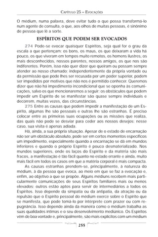 CAPÍTULO 25 – EVOCAÇÕES

O médium, numa palavra, deve evitar tudo o que possa transformá-lo
num agente de consulta, o que, aos olhos de muitas pessoas, é sinônimo
de pessoa que lê a sorte.
           ESPÍRITOS QUE PODEM SER EVOCADOS
      274 Pode-se evocar quaisquer Espíritos, seja qual for o grau da
escala a que pertençam: os bons, os maus, os que deixaram a vida há
pouco, os que viveram em tempos muito remotos, os homens ilustres, os
mais desconhecidos, nossos parentes, nossos amigos, os que nos são
indiferentes. Porém, isso não quer dizer que queiram ou possam sempre
atender ao nosso chamado; independentemente da própria vontade ou
da permissão que pode lhes ser recusada por um poder superior, podem
ser impedidos por motivos que não nos é permitido conhecer. Queremos
dizer que não há impedimento incondicional que se oponha às comuni-
cações, salvo os que mencionaremos a seguir; os obstáculos que podem
impedir um Espírito de se manifestar são quase sempre individuais e
decorrem, muitas vezes, das circunstâncias.
      275 Entre as causas que podem impedir a manifestação de um Es-
pírito, algumas lhe são pessoais e outras lhe são estranhas. É preciso
colocar entre as primeiras suas ocupações ou as missões que realiza,
das quais não pode se desviar para ceder aos nossos desejos; nesse
caso, sua visita é apenas adiada.
      Há, ainda, a sua própria situação. Apesar de o estado de encarnação
não ser um obstáculo absoluto, pode ser em certos momentos específicos
um impedimento, especialmente quando a encarnação se dá em mundos
inferiores e quando o próprio Espírito é pouco desmaterializado. Nos
mundos superiores, onde os laços do Espírito e da matéria são mais
fracos, a manifestação é tão fácil quanto no estado errante e ainda, muito
mais fácil em todos os casos em que a matéria corporal é mais compacta.
      As causas estranhas prendem-se, principalmente, à natureza do
médium, à da pessoa que evoca, ao meio em que se faz a evocação e,
enfim, ao objetivo a que se propõe. Alguns médiuns recebem mais parti-
cularmente comunicações de seus Espíritos familiares mais ou menos
elevados; outros estão aptos para servir de intermediários a todos os
Espíritos. Isso depende da simpatia ou da antipatia, da atração ou da
repulsão que o Espírito pessoal do médium exerce sobre o Espírito que
se manifesta, que pode tomá-lo por intérprete com prazer ou com re-
pugnância. Isso depende ainda da maneira como o médium trabalha as
suas qualidades íntimas e o seu desenvolvimento mediúnico. Os Espíritos
vêm de boa vontade e, principalmente, são mais explícitos com um médium

                                   255
 
