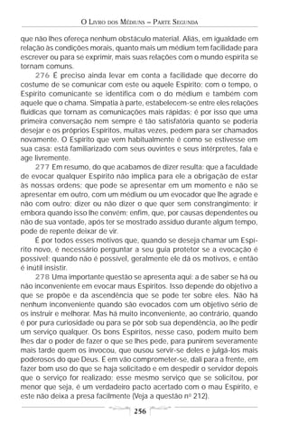O LIVRO   DOS   MÉDIUNS – PARTE SEGUNDA

que não lhes ofereça nenhum obstáculo material. Aliás, em igualdade em
relação às condições morais, quanto mais um médium tem facilidade para
escrever ou para se exprimir, mais suas relações com o mundo espírita se
tornam comuns.
      276 É preciso ainda levar em conta a facilidade que decorre do
costume de se comunicar com este ou aquele Espírito; com o tempo, o
Espírito comunicante se identifica com o do médium e também com
aquele que o chama. Simpatia à parte, estabelecem-se entre eles relações
fluídicas que tornam as comunicações mais rápidas; é por isso que uma
primeira conversação nem sempre é tão satisfatória quanto se poderia
desejar e os próprios Espíritos, muitas vezes, pedem para ser chamados
novamente. O Espírito que vem habitualmente é como se estivesse em
sua casa: está familiarizado com seus ouvintes e seus intérpretes, fala e
age livremente.
      277 Em resumo, do que acabamos de dizer resulta: que a faculdade
de evocar qualquer Espírito não implica para ele a obrigação de estar
às nossas ordens; que pode se apresentar em um momento e não se
apresentar em outro, com um médium ou um evocador que lhe agrade e
não com outro; dizer ou não dizer o que quer sem constrangimento; ir
embora quando isso lhe convém; enfim, que, por causas dependentes ou
não de sua vontade, após ter se mostrado assíduo durante algum tempo,
pode de repente deixar de vir.
      É por todos esses motivos que, quando se deseja chamar um Espí-
rito novo, é necessário perguntar a seu guia protetor se a evocação é
possível; quando não é possível, geralmente ele dá os motivos, e então
é inútil insistir.
      278 Uma importante questão se apresenta aqui: a de saber se há ou
não inconveniente em evocar maus Espíritos. Isso depende do objetivo a
que se propõe e da ascendência que se pode ter sobre eles. Não há
nenhum inconveniente quando são evocados com um objetivo sério de
os instruir e melhorar. Mas há muito inconveniente, ao contrário, quando
é por pura curiosidade ou para se pôr sob sua dependência, ao lhe pedir
um serviço qualquer. Os bons Espíritos, nesse caso, podem muito bem
lhes dar o poder de fazer o que se lhes pede, para punirem severamente
mais tarde quem os invocou, que ousou servir-se deles e julgá-los mais
poderosos do que Deus. É em vão comprometer-se, dali para a frente, em
fazer bom uso do que se haja solicitado e em despedir o servidor depois
que o serviço for realizado; esse mesmo serviço que se solicitou, por
menor que seja, é um verdadeiro pacto acertado com o mau Espírito, e
este não deixa a presa facilmente (Veja a questão n o 212).

                                      256
 