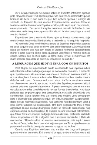 CAPÍTULO 25 – EVOCAÇÕES

     279 A superioridade se exerce sobre os Espíritos inferiores apenas
pela elevação moral. Os Espíritos perversos sentem-se dominados pelos
homens de bem. E não com os que lhes opõem apenas a energia da
vontade, ou força bruta, eles lutam e, freqüentemente, vencem. Caso se
tentasse assim dominar um Espírito rebelde pela imposição da vontade,
ele responderia: “Deixa-me tranqüilo, com teus ares de fanfarrão, tu que
não vales mais do que eu; que se diria de um ladrão que prega a moral
a outro ladrão?”.
     Espanta-se que o nome de Deus, que se invoca contra eles, seja
muitas vezes impotente; São Luís deu a razão disso na seguinte resposta:
     “O nome de Deus tem influência sobre os Espíritos imperfeitos apenas
na boca daquele que pode se servir com autoridade por suas virtudes; na
boca do homem que não tem sobre o Espírito nenhuma superioridade
moral, é uma palavra como outra qualquer. Acontece o mesmo com as
coisas santas que se lhes opõe. A arma mais terrível é inofensiva em
mãos inábeis para dela se servir ou incapazes de usá-la.”
 A LINGUAGEM QUE SE DEVE USAR COM OS ESPÍRITOS
     280 O grau de superioridade ou de inferioridade dos Espíritos indica
naturalmente o tom da linguagem que se convém ter com eles. É evidente
que, quanto mais são elevados, mais têm o direito ao nosso respeito, à
nossa atenção e à nossa submissão. Não devemos lhes render menor
deferência do que o faríamos se fossem vivos. Na Terra, consideraríamos
sua classe e sua posição social; no mundo dos Espíritos, nosso respeito é
apenas pela sua superioridade moral. A própria elevação que alcançaram
os coloca acima das banalidades de nossas formas bajulatórias. Não é por
palavras que se pode captar sua benevolência, mas pela sinceridade dos
sentimentos. Seria ridículo lhes dar títulos que nossos usos consagram
para a distinção das categorias e que, em vida, lisonjeariam sua personali-
dade; se são realmente superiores, não somente não dão nenhum valor a
isso, como também se desagradam. Um bom pensamento lhes é mais
agradável do que os mais lisonjeiros títulos; se fosse de outro modo, não
estariam acima da humanidade. O Espírito de um venerável eclesiástico,
que foi na Terra um príncipe da Igreja, homem de bem, praticante da lei de
Jesus, respondeu um dia a alguém que o evocava dando-lhe o título de
monsenhor: “Deverias dizer ao menos ex-monsenhor, pois aqui o único
senhor é Deus; sabei bem que aqui vejo os que, na Terra, ajoelhavam-se
perante mim e diante dos quais eu mesmo agora me inclino”.
     Quanto aos Espíritos inferiores, seu caráter nos traça a linguagem
que convém ter com eles. Entre eles há os que, embora inofensivos e até

                                   257
 