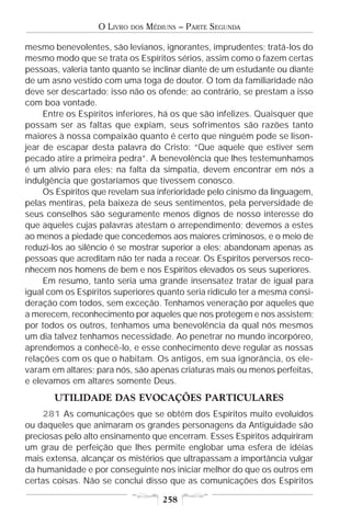 O LIVRO   DOS   MÉDIUNS – PARTE SEGUNDA

mesmo benevolentes, são levianos, ignorantes, imprudentes; tratá-los do
mesmo modo que se trata os Espíritos sérios, assim como o fazem certas
pessoas, valeria tanto quanto se inclinar diante de um estudante ou diante
de um asno vestido com uma toga de doutor. O tom da familiaridade não
deve ser descartado; isso não os ofende; ao contrário, se prestam a isso
com boa vontade.
     Entre os Espíritos inferiores, há os que são infelizes. Quaisquer que
possam ser as faltas que expiam, seus sofrimentos são razões tanto
maiores à nossa compaixão quanto é certo que ninguém pode se lison-
jear de escapar desta palavra do Cristo: “Que aquele que estiver sem
pecado atire a primeira pedra”. A benevolência que lhes testemunhamos
é um alívio para eles; na falta da simpatia, devem encontrar em nós a
indulgência que gostaríamos que tivessem conosco.
     Os Espíritos que revelam sua inferioridade pelo cinismo da linguagem,
pelas mentiras, pela baixeza de seus sentimentos, pela perversidade de
seus conselhos são seguramente menos dignos de nosso interesse do
que aqueles cujas palavras atestam o arrependimento; devemos a estes
ao menos a piedade que concedemos aos maiores criminosos, e o meio de
reduzi-los ao silêncio é se mostrar superior a eles; abandonam apenas as
pessoas que acreditam não ter nada a recear. Os Espíritos perversos reco-
nhecem nos homens de bem e nos Espíritos elevados os seus superiores.
     Em resumo, tanto seria uma grande insensatez tratar de igual para
igual com os Espíritos superiores quanto seria ridículo ter a mesma consi-
deração com todos, sem exceção. Tenhamos veneração por aqueles que
a merecem, reconhecimento por aqueles que nos protegem e nos assistem;
por todos os outros, tenhamos uma benevolência da qual nós mesmos
um dia talvez tenhamos necessidade. Ao penetrar no mundo incorpóreo,
aprendemos a conhecê-lo, e esse conhecimento deve regular as nossas
relações com os que o habitam. Os antigos, em sua ignorância, os ele-
varam em altares; para nós, são apenas criaturas mais ou menos perfeitas,
e elevamos em altares somente Deus.
       UTILIDADE DAS EVOCAÇÕES PARTICULARES
    281 As comunicações que se obtém dos Espíritos muito evoluídos
ou daqueles que animaram os grandes personagens da Antiguidade são
preciosas pelo alto ensinamento que encerram. Esses Espíritos adquiriram
um grau de perfeição que lhes permite englobar uma esfera de idéias
mais extensa, alcançar os mistérios que ultrapassam a importância vulgar
da humanidade e por conseguinte nos iniciar melhor do que os outros em
certas coisas. Não se conclui disso que as comunicações dos Espíritos

                                      258
 